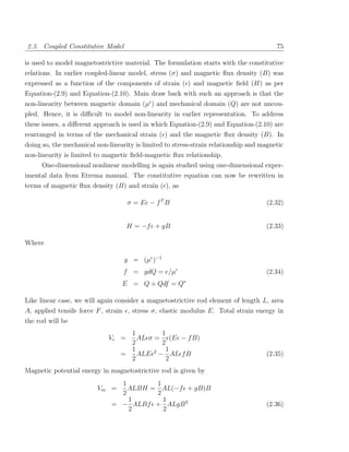 2.3. Coupled Constitutive Model                                                          75

is used to model magnetostrictive material. The formulation starts with the constitutive
relations. In earlier coupled-linear model, stress (σ) and magnetic ﬂux density (B) was
expressed as a function of the components of strain ( ) and magnetic ﬁeld (H) as per
Equation-(2.9) and Equation-(2.10). Main draw back with such an approach is that the
non-linearity between magnetic domain (µ ) and mechanical domain (Q) are not uncou-
pled. Hence, it is diﬃcult to model non-linearity in earlier representation. To address
these issues, a diﬀerent approach is used in which Equation-(2.9) and Equation-(2.10) are
rearranged in terms of the mechanical strain ( ) and the magnetic ﬂux density (B). In
doing so, the mechanical non-linearity is limited to stress-strain relationship and magnetic
non-linearity is limited to magnetic ﬁeld-magnetic ﬂux relationship.
      One-dimensional nonlinear modelling is again studied using one-dimensional exper-
imental data from Etrema manual. The constitutive equation can now be rewritten in
terms of magnetic ﬂux density (B) and strain ( ), as

                                    σ = E − fT B                                     (2.32)


                                    H = −f + gB                                      (2.33)

Where

                                   g = (µ )−1
                                   f = gdQ = e/µ                                     (2.34)
                                  E = Q + Qdf = Q∗

Like linear case, we will again consider a magnetostrictive rod element of length L, area
A, applied tensile force F , strain , stress σ, elastic modulus E. Total strain energy in
the rod will be
                                    1        1
                             Ve =     AL σ = (E − f B)
                                    2        2
                                    1          1
                                  =   ALE 2 − AL f B                                 (2.35)
                                    2          2
Magnetic potential energy in magnetostrictive rod is given by
                                1       1
                         Vm =     ALBH = AL(−f + gB)B
                                2       2
                                  1       1
                              = − ALBf + ALgB 2                                      (2.36)
                                  2       2
 