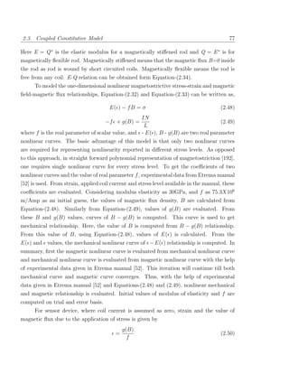 2.3. Coupled Constitutive Model                                                             77

Here E = Q ∗ is the elastic modulus for a magnetically stiﬀened rod and Q = E ∗ is for
magnetically ﬂexible rod. Magnetically stiﬀened means that the magnetic ﬂux B=0 inside
the rod as rod is wound by short circuited coils. Magnetically ﬂexible means the rod is
free from any coil. E-Q relation can be obtained form Equation-(2.34).
      To model the one-dimensional nonlinear magnetostrictive stress-strain and magnetic
ﬁeld-magnetic ﬂux relationships, Equation-(2.32) and Equation-(2.33) can be written as,

                                       E( ) − f B = σ                                   (2.48)
                                                   IN
                                     −f + g(B) =                                     (2.49)
                                                    L
where f is the real parameter of scalar value, and - E( ), B - g(B) are two real parameter
nonlinear curves. The basic advantage of this model is that only two nonlinear curves
are required for representing nonlinearity reported in diﬀerent stress levels. As opposed
to this approach, in straight forward polynomial representation of magnetostriction [192],
one requires single nonlinear curve for every stress level. To get the coeﬃcients of two
nonlinear curves and the value of real parameter f , experimental data from Etrema manual
[52] is used. From strain, applied coil current and stress level available in the manual, these
coeﬃcients are evaluated. Considering modulus elasticity as 30GPa, and f as 75.3X106
m/Amp as an initial guess, the values of magnetic ﬂux density, B are calculated from
Equation-(2.48). Similarly from Equation-(2.49), values of g(B) are evaluated. From
these B and g(B) values, curves of B − g(B) is computed. This curve is used to get
mechanical relationship. Here, the value of B is computed from B − g(B) relationship.
From this value of B, using Equation-(2.48), values of E( ) is calculated. From the
E( ) and values, the mechanical nonlinear curve of − E( ) relationship is computed. In
summary, ﬁrst the magnetic nonlinear curve is evaluated from mechanical nonlinear curve
and mechanical nonlinear curve is evaluated from magnetic nonlinear curve with the help
of experimental data given in Etrema manual [52]. This iteration will continue till both
mechanical curve and magnetic curve converges. Thus, with the help of experimental
data given in Etrema manual [52] and Equations-(2.48) and (2.49), nonlinear mechanical
and magnetic relationship is evaluated. Initial values of modulus of elasticity and f are
computed on trial and error basis.
    For sensor device, where coil current is assumed as zero, strain and the value of
magnetic ﬂux due to the application of stress is given by
                                              g(B)
                                          =                                             (2.50)
                                                f
 
