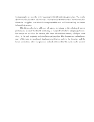 testing samples are used for better mapping for the identiﬁcation procedure. The results
of delamination detection for composite laminate show that the method developed in this
thesis can be applied to structural damage detection and health monitoring for various
industrial structures.
     This thesis collectively addresses all aspects pertaining to the solution of inverse
problem and specially the health monitoring of composite structures using magnetostric-
tive sensor and actuator. In addition, the thesis discusses the necessity of higher order
theory in the high frequency analysis of wave propagation. The thesis ends with brief sum-
mary of the tasks accomplished, signiﬁcant contribution made to the literature and the
future applications where the proposed methods addressed in this thesis can be applied.
 