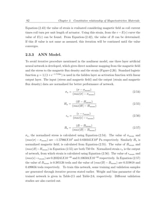 82                        Chapter 2. Constitutive relationship of Magnetostrictive Materials

Equation-(2.43) the value of strain is evaluated considering magnetic ﬁeld as coil current
times coil turn per unit length of actuator. Using this strain, from the − E( ) curve the
value of E( ) can be found. From Equation-(2.42), the value of B can be determined.
If this B value is not same as assumed, this iteration will be continued until the value
converges.

2.3.3     ANN Model.
To avoid iterative procedure mentioned in the nonlinear model, one three layer artiﬁcial
neural network is developed, which gives direct nonlinear mapping from the magnetic ﬁeld
and the stress to the magnetic ﬂux density and the strain (Figure-2.26). Standard logistic
function y = 1/(1 + e−1.7159v ) is used in the hidden layer as activation function with linear
output layer. The input (stress and magnetic ﬁeld) and the output (strain and magnetic
ﬂux density) data are normalized for better performance of network.
                                            (σ − σmean )
                                σn =                                                     (2.54)
                                          (max|σ| − σmean )

                                            (H − Hmean )
                                Hn =                                                     (2.55)
                                          (max|H| − Hmean )

                                            ( − mean )
                                  n   =                                                  (2.56)
                                          (max| | − mean )

                                            (B − Bmean )
                                Bn =                                                     (2.57)
                                          (max|B| − Bmean )
σn , the normalized stress is calculated using Equation-(2.54). The value of σmean and
(max|σ| − σmean ) are −1.57966X107 and 0.830345X108 Pa respectively. Similarly Hn is
normalized magnetic ﬁeld, is calculated from Equation-(2.55). The value of Hmean and
(max|H|− Hmean ) in Equation-(2.55) are both 750 Oe. Normalized strain        n   is the output
of network, from which strain is calculated using Equation-(2.56). The value of mean and
(max| |− mean ) are 0.203245X10−03 and 0.106504X10−02 respectively. In Equation-(2.57)
the value of Bmean is 0.385126 tesla and the value of (max|B| − Bmean ) are 0.319818 and
0.499656 tesla respectively. To train this network, some training and validation samples
are generated through iterative process stated earlier. Weight and bias parameter of the
trained network is given in Table-2.5 and Table-2.6, respectively. Diﬀerent validation
studies are also carried out.
 