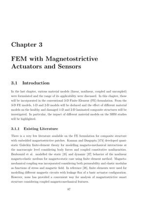 Chapter 3

FEM with Magnetostrictive
Actuators and Sensors

3.1     Introduction
In the last chapter, various material models (linear, nonlinear, coupled and uncoupled)
were formulated and the range of its applicability were discussed. In this chapter, these
will be incorporated in the conventional 3-D Finite Element (FE) formulation. From the
3-D FE models, 1-D and 2-D models will be deduced and the eﬀect of diﬀerent material
models on the healthy and damaged 1-D and 2-D laminated composite structures will be
investigated. In particular, the impact of diﬀerent material models on the SHM studies
will be highlighted.


3.1.1     Existing Literature
There is a very few literature available on the FE formulation for composite structure
with embedded magnetostrictive patches. Kannan and Dasgupta [174] developed quasi-
static Galerkin ﬁnite-element theory for modelling magneto-mechanical interactions at
the macroscopic level considering body forces and coupled constitutive nonlinearities.
Benbouzid et al. modelled the static [35] and dynamic [37] behavior of the nonlinear
magneto-elastic medium for magneto-static case using ﬁnite element method. Magneto-
mechanical coupling was incorporated considering both permeability and elastic modulus
as functions of stress and magnetic ﬁeld. In reference [38], ﬁnite elements were used for
modelling diﬀerent magnetic circuits with leakage ﬂux of a basic actuator conﬁguration.
However, none has provided a convenient way for analysis of magnetostrictive smart
structure considering coupled magneto-mechanical features.

                                           87
 