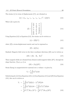 3.2. 3D Finite Element Formulation                                                   89

The strains { } in terms of displacements {U }, are obtained as

                      { }={     xx    yy     zz      γyz γxz γxy }T = [L]{U }     (3.3)

Where [L] is given by                                                
                                                         ∂
                                                         ∂x
                                                              0    0
                                            0                ∂
                                                                   0 
                                                             ∂y      
                                            0                0    ∂ 
                                                                  ∂z 
                                     [L] =                   ∂    ∂             (3.4)
                                            0                ∂z   ∂y 
                                            ∂                     ∂ 
                                            ∂z               0    ∂x
                                                                      
                                                         ∂    ∂
                                                         ∂y   ∂x
                                                                   0
Using Equation-(3.2) in Equation-(3.3), the strains can be written as

                                                   ¯
                                            { } = [B]{U e }                       (3.5)

       ¯
where [B] is strain-displacement matrix and can be expressed as

                                             ¯
                                            [B] = [L][NU ].                       (3.6)

Similarly Magnetic ﬁeld vector in the three coordinate directions {H} can be written as

                                     {H} = {Hx                Hy   Hz }T          (3.7)

These magnetic ﬁelds are obtained from element nodal magnetic ﬁelds {H e }, through the
shape function, [NH (x, y, z)] as
                                           {H} = [NH ]{H e }                      (3.8)

Strain Energy in magnetostrictive material over a volume v is given by,

                                             1
                                     Ve =                { }T {σ}dv
                                             2       v

Substituting for {σ} from Equation-(2.9), { } from Equation-(3.5) and {H} from Equation-
(3.8), this can be written as

                          1
                    Ve =      { }T {[Q]{ } − [e]T {H}}dv
                          2 v
                          1                     1
                        =     { }T [Q]{ }dv −       { }T [e]T {H}dv
                          2 v                   2 v
                          1 e T                   1
                        =   {U } [KU U ] {U e } − {U e }T [KU H ] {H e }          (3.9)
                          2                       2
 