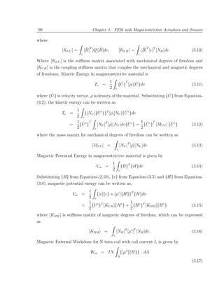 90                                  Chapter 3. FEM with Magnetostrictive Actuators and Sensors

where
                               ¯T     ¯                                     ¯ T
              [KU U ] =       [B] [Q][B]dv,               [KU H ] =        [B] [e]T [NH ]dv.   (3.10)
                          v                                            v

Where [KU U ] is the stiﬀness matrix associated with mechanical degrees of freedom and
[KU H ] is the coupling stiﬀness matrix that couples the mechanical and magnetic degrees
of freedoms. Kinetic Energy in magnetostrictive material is
                                              1            ˙     T
                                                                   ˙
                                     Te =                 {U } [ρ]{U }dv                       (3.11)
                                              2       v

       ˙
where {U } is velocity vector, ρ is density of the material. Substituting {U } from Equation-
(3.2), the kinetic energy can be written as
                    1           ˙               ˙
              Te =      {[NU ]{U e }}T [ρ][NU ]{U e }dv
                    2 v
                    1 ˙e T                         ˙    1 ˙ T            ˙
                  =   {U }     [NU ]T [ρ][NU ]dv{U e } = {U e } [MU U ] {U e }                 (3.12)
                    2        v                          2
where the mass matrix for mechanical degrees of freedom can be written as

                                    [MU U ] =             [NU ]T [ρ][NU ]dv                    (3.13)
                                                      v

Magnetic Potential Energy in magnetostrictive material is given by
                                                  1
                                      Vm =                    {B}T {H}dv                       (3.14)
                                                  2       v

Substituting {B} from Equation-(2.10), { } from Equation-(3.5) and {H} from Equation-
(3.8), magnetic potential energy can be written as,
                            1
                    Vm =        {[e]{ } + [µ ]{H}}T {H}dv
                            2 v
                            1 e T                 1
                          =   {U } [KU H ]{H e } + {H e }T [KHH ]{H e }                        (3.15)
                            2                     2
where [KHH ] is stiﬀness matrix of magnetic degrees of freedom, which can be expressed
as

                                [KHH ] =              [NH ]T [µ ]T [NH ]dv.                    (3.16)
                                                  v

Magnetic External Workdone for N turn coil with coil current I, is given by

                                 Wm = IN                      {[µσ ]{H}} . dA
                                                          A
                                                                                               (3.17)
 