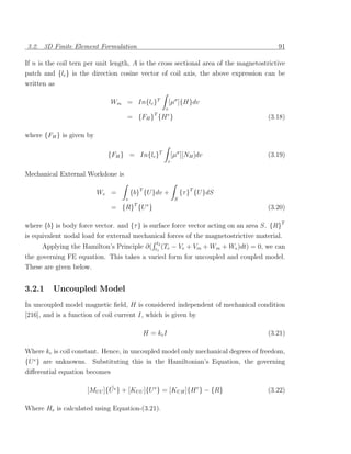 3.2. 3D Finite Element Formulation                                                           91

If n is the coil tern per unit length, A is the cross sectional area of the magnetostrictive
patch and {lc } is the direction cosine vector of coil axis, the above expression can be
written as

                              Wm = In{lc }T                [µσ ]{H}dv
                                                       v
                                     = {FH }T {H e }                                      (3.18)

where {FH } is given by

                             {FH } = In{lc }T               [µσ ][NH ]dv                  (3.19)
                                                        v

Mechanical External Workdone is

                          We =          {b}T {U }dv +            {τ }T {U }dS
                                    v                        S
                                         T    e
                              = {R} {U }                                                  (3.20)

where {b} is body force vector. and {τ } is surface force vector acting on an area S. {R}T
is equivalent nodal load for external mechanical forces of the magnetostrictive material.
                                                   t2
      Applying the Hamilton’s Principle ∂(        t1
                                                      (Te   − Ve + Vm + Wm + We )dt) = 0, we can
the governing FE equation. This takes a varied form for uncoupled and coupled model.
These are given below.


3.2.1     Uncoupled Model
In uncoupled model magnetic ﬁeld, H is considered independent of mechanical condition
[216], and is a function of coil current I, which is given by

                                             H = kc I                                     (3.21)

Where kc is coil constant. Hence, in uncoupled model only mechanical degrees of freedom,
{U e } are unknowns. Substituting this in the Hamiltonian’s Equation, the governing
diﬀerential equation becomes

                              ¨
                      [MU U ]{U e } + [KU U ]{U e } = [KU H ]{H e } − {R}                 (3.22)

Where He is calculated using Equation-(3.21).
 