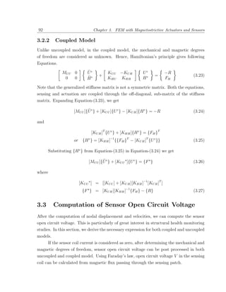 92                                Chapter 3. FEM with Magnetostrictive Actuators and Sensors

3.2.2     Coupled Model
Unlike uncoupled model, in the coupled model, the mechanical and magnetic degrees
of freedom are considered as unknown. Hence, Hamiltonian’s principle gives following
Equations.

             MU U 0          ¨
                             Ue          KU U −KU H          Ue            −R
                             ¨      +                                =                (3.23)
              0   0          He          KHU KHH             He            FH

Note that the generalized stiﬀness matrix is not a symmetric matrix. Both the equations,
sensing and actuation are coupled through the oﬀ-diagonal, sub-matrix of the stiﬀness
matrix. Expanding Equation-(3.23), we get

                            ¨
                    [MU U ]{U e } + [KU U ]{U e } − [KU H ]{H e } = −R                (3.24)

and

                               [KU H ]T {U e } + [KHH ]{H e } = {FH }T
                    or     {H e } = [KHH ]−1 {{FH }T − [KU H ]T {U e }}               (3.25)

      Substituting {H e } from Equation-(3.25) in Equation-(3.24) we get

                                      ¨
                              [MU U ]{U e } + [KU U ]{U e } = {F }                    (3.26)

where

                         [KU U ] = [[KU U ] + [KU H ][KHH ]−1 [KU H ]T ]
                          {F } = [KU H ][KHH ]−1 {FH } − {R}                          (3.27)


3.3       Computation of Sensor Open Circuit Voltage
After the computation of nodal displacement and velocities, we can compute the sensor
open circuit voltage. This is particularly of great interest in structural health monitoring
studies. In this section, we derive the necessary expression for both coupled and uncoupled
models.
      If the sensor coil current is considered as zero, after determining the mechanical and
magnetic degrees of freedom, sensor open circuit voltage can be post processed in both
uncoupled and coupled model. Using Faraday’s law, open circuit voltage V in the sensing
coil can be calculated from magnetic ﬂux passing through the sensing patch.
 