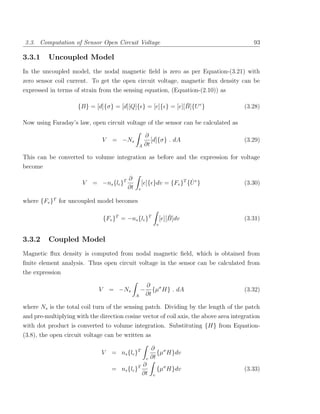 3.3. Computation of Sensor Open Circuit Voltage                                           93

3.3.1     Uncoupled Model
In the uncoupled model, the nodal magnetic ﬁeld is zero as per Equation-(3.21) with
zero sensor coil current. To get the open circuit voltage, magnetic ﬂux density can be
expressed in terms of strain from the sensing equation, (Equation-(2.10)) as

                                                             ¯
                     {B} = [d]{σ} = [d][Q]{ } = [e]{ } = [e][B]{U e }                 (3.28)

Now using Faraday’s law, open circuit voltage of the sensor can be calculated as

                                                       ∂
                               V    = −Ns                 [d]{σ} . dA                 (3.29)
                                                   A   ∂t

This can be converted to volume integration as before and the expression for voltage
become
                                          ∂                           ˙
                       V   = −ns {lc }T            [e]{ }dv = {Fv }T {U e }           (3.30)
                                          ∂t   v

where {Fv }T for uncoupled model becomes

                                 {Fv }T = −ns {lc }T                   ¯
                                                                   [e][B]dv           (3.31)
                                                               v


3.3.2     Coupled Model
Magnetic ﬂux density is computed from nodal magnetic ﬁeld, which is obtained from
ﬁnite element analysis. Thus open circuit voltage in the sensor can be calculated from
the expression

                                                       ∂ σ
                             V     = −Ns           −      {µ H} . dA                  (3.32)
                                               A       ∂t

where Ns is the total coil turn of the sensing patch. Dividing by the length of the patch
and pre-multiplying with the direction cosine vector of coil axis, the above area integration
with dot product is converted to volume integration. Substituting {H} from Equation-
(3.8), the open circuit voltage can be written as

                                                           ∂ σ
                              V     = ns {lc }T               {µ H}dv
                                                       v   ∂t
                                                ∂
                                    = ns {lc }T                {µσ H}dv               (3.33)
                                                ∂t         v
 