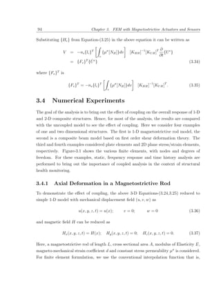 94                               Chapter 3. FEM with Magnetostrictive Actuators and Sensors

Substituting {He } from Equation-(3.25) in the above equation it can be written as

                                                                              ∂
               V    = −ns {lc }T         {µσ [NH ]}dv     [KHH ]−1 [KU H ]T      {U e }
                                     v                                        ∂t
                             ˙
                    = {Fv } {U e }
                             T
                                                                                          (3.34)

where {Fv }T is

                   {Fv }T = −ns {lc }T          {µσ [NH ]}dv    [KHH ]−1 [KU H ]T .       (3.35)
                                            v



3.4      Numerical Experiments
The goal of the analysis is to bring out the eﬀect of coupling on the overall response of 1-D
and 2-D composite structures. Hence, for most of the analysis, the results are compared
with the uncoupled model to see the eﬀect of coupling. Here we consider four examples
of one and two dimensional structures. The ﬁrst is 1-D magnetostrictive rod model, the
second is a composite beam model based on ﬁrst order shear deformation theory. The
third and fourth examples considered plate elements and 2D plane stress/strain elements,
respectively. Figure-3.1 shows the various ﬁnite elements, with nodes and degrees of
freedom. For these examples, static, frequency response and time history analysis are
performed to bring out the importance of coupled analysis in the context of structural
health monitoring.


3.4.1     Axial Deformation in a Magnetostrictive Rod
To demonstrate the eﬀect of coupling, the above 3-D Equations-(3.24,3.25) reduced to
simple 1-D model with mechanical displacement ﬁeld (u, v, w) as

                        u(x, y, z, t) = u(x);          v = 0;        w=0                  (3.36)

and magnetic ﬁeld H can be reduced as

              Hx (x, y, z, t) = H(x);      Hy (x, y, z, t) = 0;    Hz (x, y, z, t) = 0.   (3.37)

Here, a magnetostrictive rod of length L, cross sectional area A, modulus of Elasticity E,
magneto-mechanical strain coeﬃcient d and constant stress permeability µσ is considered.
For ﬁnite element formulation, we use the conventional interpolation function that is,
 