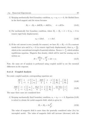 3.4. Numerical Experiments                                                                   97

  1) Keeping mechanically ﬁxed boundary condition, u1 = u2 = = 0, the blocked force
     in the ﬁxed support and the stress becomes

                        R1 = −R2 = AdEH1 = AdEIn,               σ = dEIn.                 (3.45)


  2) For mechanically free boundary condition, where R1 = R2 = σ = 0 (u1 = 0 to
     remove rigid body displacement).

                                     u2 = LdnI,      = dnI.                               (3.46)


  3) If the coil current is zero (usually for sensors), we have H1 = H2 = 0. If a constant
                                                                                       FL
     tensile force acts and if u1 = 0 (to remove rigid body displacement), then u2 = AE ,
                                                                            F
     which is the conventional strength of material solution. Stress σ =    A
                                                                              ,   which satisﬁes
     equilibrium equation. Magnetic ﬂux density, which will be used for sensing can be
     written as:
                                       dEu2   dF
                                 B=         =    = dσ = e .                               (3.47)
                                        L      A
Now, the same set of analysis is performed using coupled model to see the essential
diﬀerences in the response.

3.4.1.2    Coupled Analysis

For static coupled analysis, corresponding equations are

                AE    1 −1      u1         AdE    −1 −1         H1         R1
                                       −                             =                    (3.48)
                 L   −1 1       u2          2     1  1          H2         R2

          AdE    −1 1     u1       ALµ      2 1     H1          Iµσ ALn     1
                               +                            =                             (3.49)
           2     −1 1     u2        6       1 2     H2             2        1
The same three cases are considered here

  1) Keeping mechanically ﬁxed boundary condition, u1 = u2 =             = 0, Equation-(3.49)
     is solved to obtain the nodal magnetic ﬁeld, which is given by
                                                       µσ
                                        H1 = H2 = In                                      (3.50)
                                                       µ

     The value of magnetic ﬁeld is more than the generally considered value (In) for
     uncoupled model. The value of magnetic ﬁeld will increase (decrease) with the
 