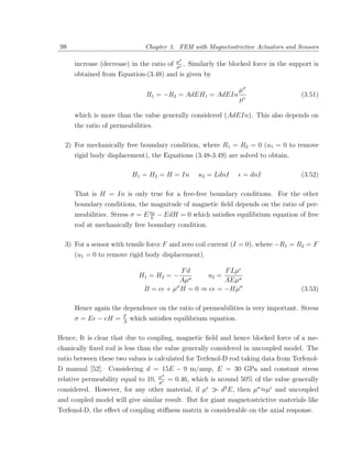 98                             Chapter 3. FEM with Magnetostrictive Actuators and Sensors

                                            µσ
     increase (decrease) in the ratio of    µ
                                               .   Similarly the blocked force in the support is
     obtained from Equation-(3.48) and is given by

                                                                    µσ
                               R1 = −R2 = AdEH1 = AdEIn                                   (3.51)
                                                                    µ

     which is more than the value generally considered (AdEIn). This also depends on
     the ratio of permeabilities.

  2) For mechanically free boundary condition, where R1 = R2 = 0 (u1 = 0 to remove
     rigid body displacement), the Equations (3.48-3.49) are solved to obtain.

                          H1 = H2 = H = In            u2 = LdnI      = dnI                (3.52)

     That is H = In is only true for a free-free boundary conditions. For the other
     boundary conditions, the magnitude of magnetic ﬁeld depends on the ratio of per-
     meabilities. Stress σ = E u2 − EdH = 0 which satisﬁes equilibrium equation of free
                               L
     rod at mechanically free boundary condition.

  3) For a sensor with tensile force F and zero coil current (I = 0), where −R1 = R2 = F
     (u1 = 0 to remove rigid body displacement).

                                         Fd          F Lµ
                            H1 = H2 = −    σ
                                                u2 =
                                        Aµ           AEµσ
                              B = e + µσ H = 0 ⇒ e = −Hµσ                                 (3.53)

     Hence again the dependence on the ratio of permeabilities is very important. Stress
                      F
     σ = E − eH =     A
                          which satisﬁes equilibrium equation.

Hence, It is clear that due to coupling, magnetic ﬁeld and hence blocked force of a me-
chanically ﬁxed rod is less than the value generally considered in uncoupled model. The
ratio between these two values is calculated for Terfenol-D rod taking data from Terfenol-
D manual [52]. Considering d = 15E − 9 m/amp, E = 30 GPa and constant stress
                                     µσ
relative permeability equal to 10,   µ
                                          = 0.46, which is around 50% of the value generally
considered. However, for any other material, if µ      d2 E, then µσ ≈µ and uncoupled
and coupled model will give similar result. But for giant magnetostrictive materials like
Terfenol-D, the eﬀect of coupling stiﬀness matrix is considerable on the axial response.
 