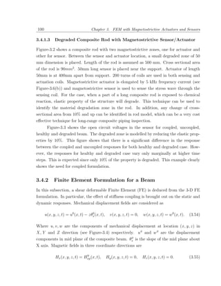 100                                 Chapter 3. FEM with Magnetostrictive Actuators and Sensors

3.4.1.3     Degraded Composite Rod with Magnetostrictive Sensor/Actuator

Figure-3.2 shows a composite rod with two magnetostrictive zones, one for actuator and
other for sensor. Between the sensor and actuator location, a small degraded zone of 50
mm dimension is placed. Length of the rod is assumed as 500 mm. Cross sectional area
of the rod is 90mm2 . 50mm long sensor is placed near the support. Actuator of length
50mm is at 400mm apart from support. 200 turns of coils are used in both sensing and
actuation coils. Magnetostrictive actuator is elongated by 5 kHz frequency current (see
Figure-3.6(b)) and magnetostrictive sensor is used to sense the stress wave through the
sensing coil. For the case, when a part of a long composite rod is exposed to chemical
reaction, elastic property of the structure will degrade. This technique can be used to
identify the material degradation zone in the rod. In addition, any change of cross-
sectional area from 10% and up can be identiﬁed in rod model, which can be a very cost
eﬀective technique for long-range composite piping inspection.
       Figure-3.3 shows the open circuit voltages in the sensor for coupled, uncoupled,
healthy and degraded beam. The degraded zone is modelled by reducing the elastic prop-
erties by 10%. This ﬁgure shows that there is a signiﬁcant diﬀerence in the response
between the coupled and uncoupled responses for both healthy and degraded case. How-
ever, the responses for healthy and degraded case vary only marginally at higher time
steps. This is expected since only 10% of the property is degraded. This example clearly
shows the need for coupled formulation.


3.4.2       Finite Element Formulation for a Beam
In this subsection, a shear deformable Finite Element (FE) is deduced from the 3-D FE
formulation. In particular, the eﬀect of stiﬀness coupling is brought out on the static and
dynamic responses. Mechanical displacement ﬁelds are considered as

      u(x, y, z, t) = u0 (x, t) − zθx (x, t),
                                    0
                                                  v(x, y, z, t) = 0,   w(x, y, z, t) = w0 (x, t).   (3.54)

Where u, v , w are the components of mechanical displacement at location (x , y, z ) in
X , Y and Z direction (see Figure-3.4) respectively. u 0 and w 0 are the displacement
                                                  0
components in mid plane of the composite beam. θx is the slope of the mid plane about
X axis. Magnetic ﬁelds in three coordinate directions are

                               0
            Hx (x, y, z, t) = Hxp (x, t),       Hy (x, y, z, t) = 0,   Hz (x, y, z, t) = 0.         (3.55)
 