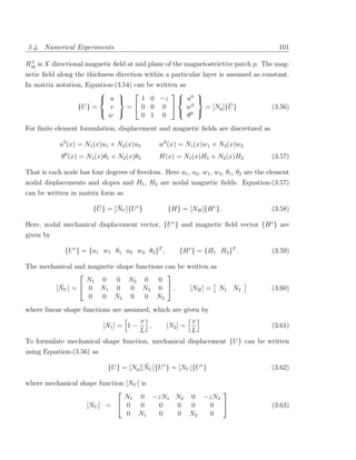 3.4. Numerical Experiments                                                                 101

 0
Hxp is X directional magnetic ﬁeld at mid plane of the magnetostrictive patch p. The mag-
netic ﬁeld along the thickness direction within a particular layer is assumed as constant.
In matrix notation, Equation-(3.54) can be written as
                                                   
                         u          1 0 −z  u0 
                 {U } =    v     =  0 0 0  w0                   ¯
                                                          = [Np ]{U }                   (3.56)
                                                 0 
                           w          0 1 0           θ
For ﬁnite element formulation, displacement and magnetic ﬁelds are discretized as

            u0 (x) = N1 (x)u1 + N2 (x)u2        w0 (x) = N1 (x)w1 + N2 (x)w2
             θ0 (x) = N1 (x)θ1 + N2 (x)θ2       H(x) = N1 (x)H1 + N2 (x)H2              (3.57)

That is each node has four degrees of freedom. Here u1 , u2 , w1 , w2 , θ1 , θ2 are the element
nodal displacements and slopes and H1 , H2 are nodal magnetic ﬁelds. Equation-(3.57)
can be written in matrix form as

                         ¯      ¯
                        {U } = [NU ]{U e }         {H} = [NH ]{H e }.                   (3.58)

Here, nodal mechanical displacement vector, {U e } and magnetic ﬁeld vector {H e } are
given by

              {U e } = {u1 w1 θ1 u2 w2 θ2 }T ,         {H e } = {H1 H2 }T .             (3.59)

The mechanical and magnetic shape functions can be written as
                                            
                  N1 0      0 N2 0        0
          ¯
        [NU ] =  0 N1 0        0 N2 0  ,          [NH ] = N1 N2                       (3.60)
                   0   0 N1 0        0 N2
where linear shape functions are assumed, which are given by
                                         x                  x
                           [N1 ] = 1 −     ,      [N2 ] =                               (3.61)
                                         L                  L
To formulate mechanical shape function, mechanical displacement {U } can be written
using Equation-(3.56) as

                                          ¯
                             {U } = [Np ][NU ]{U e } = [NU ]{U e }                      (3.62)

where mechanical shape function [NU ] is
                                                  
                               N1 0 −zN1 N2 0 −zN2
                   [NU ] =  0        0  0 0 0  0                                      (3.63)
                                 0 N1    0 0 N2 0
 