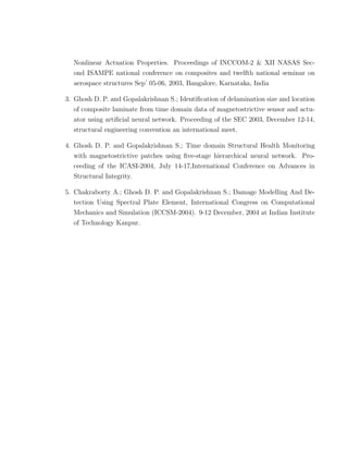 Nonlinear Actuation Properties. Proceedings of INCCOM-2 & XII NASAS Sec-
  ond ISAMPE national conference on composites and twelfth national seminar on
  aerospace structures Sep’ 05-06, 2003, Bangalore, Karnataka, India

3. Ghosh D. P. and Gopalakrishnan S.; Identiﬁcation of delamination size and location
  of composite laminate from time domain data of magnetostrictive sensor and actu-
  ator using artiﬁcial neural network. Proceeding of the SEC 2003, December 12-14,
  structural engineering convention an international meet.

4. Ghosh D. P. and Gopalakrishnan S.; Time domain Structural Health Monitoring
   with magnetostrictive patches using ﬁve-stage hierarchical neural network. Pro-
  ceeding of the ICASI-2004, July 14-17,International Conference on Advances in
  Structural Integrity.

5. Chakraborty A.; Ghosh D. P. and Gopalakrishnan S.; Damage Modelling And De-
   tection Using Spectral Plate Element, International Congress on Computational
  Mechanics and Simulation (ICCSM-2004). 9-12 December, 2004 at Indian Institute
  of Technology Kanpur.
 
