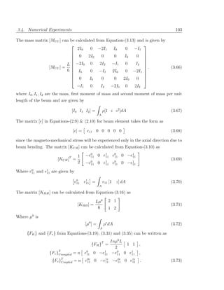 3.4. Numerical Experiments                                                            103

The mass matrix [MU U ] can be calculated from Equation-(3.13) and is given by
                                                                 
                                2I0    0 −2I1     I0    0 −I1
                                                                 
                             0       2I0    0     0    I0     0 
                                                                 
                                                                 
                          L  −2I0 0        2I2  −I1    0     I2 
                [MU U ] =                                        .                (3.66)
                          6  I0
                                      0 −I1      2I0   0 −2I1   
                                                                 
                             0        I0    0     0   2I0     0 
                                                                 
                               −I1     0     I2  −2I1 0      2I2
where I0 , I1 , I2 are the mass, ﬁrst moment of mass and second moment of mass per unit
length of the beam and are given by

                                 [I0 I1 I2 ] =         ρ[1 z z 2 ]dA                (3.67)
                                                   A

The matrix [e] in Equations-(2.9) & (2.10) for beam element takes the form as

                                 [e] =   e11 0 0 0 0 0                              (3.68)

since the magneto-mechanical stress will be experienced only in the axial direction due to
beam bending. The matrix [KU H ] can be calculated from Equation-(3.10) as

                             T  1        −e0 0 e1 e0 0 −e1
                                           11   11 11    11
                      [KU H ] =                                                     (3.69)
                                2        −e0 0 e1 e0 0 −e1
                                           11   11 11    11

Where e0 and e1 are given by
       11     11


                                  e0
                                   11    e1 =
                                          11           e11 [1 z] dA                 (3.70)
                                                   A

The matrix [KHH ] can be calculated from Equation-(3.16) as

                                                 Lµ0      2 1
                                    [KHH ] =                                        (3.71)
                                                  6       1 2
Where µ0 is
                                         [µ0 ] =       µ dA                         (3.72)
                                                   A
     {FH } and {Fv } from Equations-(3.19), (3.31) and (3.35) can be written as
                                                           Inµ0 L
                                            {FH }T =              1 1    ,
                                                             2
                  {Fv }T noupled = n
                       U                 e0 0 −e1
                                          11    11          −e0 0 e1
                                                              11    11   ,
                   {Fv }T            0r     1r   0r    1r
                        Coupled = n e11 0 −e11 −e11 0 e11                .          (3.73)
 