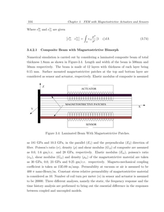104                              Chapter 3. FEM with Magnetostrictive Actuators and Sensors

Where e0r and e1r are given
       11      11

                                                    µσ
                                 e0r
                                  11   e1r
                                        11   =   e11 [1 z] dA                        (3.74)
                                               A    µ

3.4.2.1       Composite Beam with Magnetostrictive Bimorph

Numerical simulation is carried out by considering a laminated composite beam of total
thickness 1.8mm as shown in Figure-3.4. Length and width of the beam is 500mm and
50mm respectively. The beam is made of 12 layers with thickness of each layer being
0.15 mm. Surface mounted magnetostrictive patches at the top and bottom layer are
considered as sensor and actuator, respectively. Elastic modulus of composite is assumed


               Z
           
          ¡




           
          ¡                                  ACTUATOR
           
          ¡




           
          ¡




           
          ¡




                                MAGNETOSTRICTIVE PATCHES
           
          ¡




           
          ¡
                                                                                   X
   Y       
          ¡




           
          ¡




           
          ¡




           
          ¡




                                               SENSOR


                   Figure 3.4: Laminated Beam With Magnetostrictive Patches.

as 181 GPa and 10.3 GPa, in the parallel (E1 ) and the perpendicular (E2 ) direction of
ﬁber. Poisson’s ratio (ν), density (ρ) and shear modulus (G12 ) of composite are assumed
as 0.0, 1.6 gm/c.c. and 28 GPa, respectively. Elastic modulus (Em ), poisson’s ratio
(νm ), shear modulus (Gm ) and density (ρm ) of the magnetostrictive material are taken
as 30 GPa, 0.0, 23 GPa and 9.25 gm/c.c. respectively. Magneto-mechanical coupling
coeﬃcient is taken as 15E-09 m/amp. Permeability at vacuum or air is assumed to be
400 π nano-Henry/m. Constant stress relative permeability of magnetostrictive material
is considered as 10. Number of coil turn per meter (n) in sensor and actuator is assumed
to be 20000. Three diﬀerent analyses, namely the static, the frequency response and the
time history analysis are performed to bring out the essential diﬀerence in the responses
between coupled and uncoupled models.
 