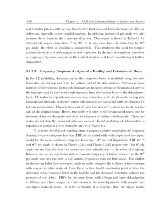 106                           Chapter 3. FEM with Magnetostrictive Actuators and Sensors

and actuator patches will increase the eﬀective thickness and hence decrease the eﬀective
deﬂection, especially in the coupled analysis. In addition, increase of ply angle will also
increase the stiﬀness in the transverse direction. This aspect is shown in Table-3.1 for
diﬀerent ply angles range from 00 to 900 . It is very clear from the table that for 900
ply angle, the eﬀect of coupling is considerable. This reinforces the need for coupled
analysis for structures with magnetostrictive patches. In the next two analyses, the eﬀect
of coupling in dynamic analysis in the context of structural health monitoring is further
emphasized.


3.4.2.3   Frequency Response Analysis of a Healthy and Delaminated Beam

In the FE modelling, delamination in the composite beam is modelled using two sub-
laminates, one for top and other for bottom part of the delamination. Stiﬀness or mass
matrices of the elements for top sub-laminate are integrated from the delaminated layer to
the top layer and for the bottom sub-laminate, from the bottom layer to the delaminated
layer. FE nodes for top sub-laminate are only connected with the elements for top sub-
laminate and similarly, nodes for bottom sub-laminate are connected with the elements for
bottom sub-laminate. Physical locations of these two sets of FE nodes are in the neutral
axis of the original beam. Hence, two nodes will exist in the delaminated zones, one for
elements of top sub-laminate and other for elements of bottom sub-laminate. These two
nodes are not directly connected with any element. Detail modelling of delamination is
explained in section-6.2 with examples and with Figure-6.1.
      To observe the eﬀects of coupling terms of magnetostrictive material in the frequency
domain, frequency response function (FRF) is calculated with both coupled and uncoupled
model for the same cantilever composite beam up to 3rd natural frequencies. FRF for 00
and 900 ply angle is shown in Figure-3.5(a) and Figure-3.5(b) respectively. For 00 ply
angle, we see that the ﬁrst two modes are least eﬀected due to the eﬀect of coupling.
However, we can see signiﬁcant shift in resonant frequency of higher modes. For the 900
ply angle, one sees the shift in the natural frequencies even for ﬁrst mode. This farther
reinforces our belief that uncoupled analysis under estimate the stiﬀness of the structure
with magnetostrictive material. From the structural health monitoring point of view, the
diﬀerence in the responses between the healthy and the damaged structures indicate the
presence of the defect. FRFs for the same beam with 100mm mid layer delamination
at 100mm apart from support are also shown in the same ﬁgures for both coupled and
uncoupled material model. In both the ﬁgures, it is observed that, the higher modes
 