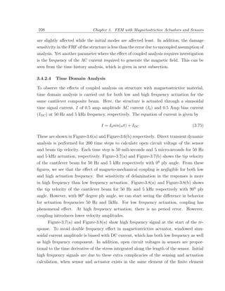 108                            Chapter 3. FEM with Magnetostrictive Actuators and Sensors

are slightly aﬀected while the initial modes are aﬀected least. In addition, the damage
sensitivity in the FRF of the structure is less than the error due to uncoupled assumption of
analysis. Yet another parameter where the eﬀect of coupled analysis requires investigation
is the frequency of the AC current required to generate the magnetic ﬁeld. This can be
seen from the time history analysis, which is given in next subsection.

3.4.2.4   Time Domain Analysis

To observe the eﬀects of coupled analysis on structure with magnetostrictive material,
time domain analysis is carried out for both low and high frequency actuation for the
same cantilever composite beam. Here, the structure is actuated through a sinusoidal
time signal current, I of 0.5 amp amplitude AC current (I0 ) and 0.5 Amp bias current
(IDC ) at 50 Hz and 5 kHz frequency, respectively. The equation of current is given by

                                    I = I0 sin(ωt) + IDC                               (3.75)

These are shown in Figure-3.6(a) and Figure-3.6(b) respectively. Direct transient dynamic
analysis is performed for 200 time steps to calculate open circuit voltage of the sensor
and beam tip velocity. Each time step is 50 mili-seconds and 5 micro-seconds for 50 Hz
and 5 kHz actuation, respectively. Figure-3.7(a) and Figure-3.7(b) shows the tip velocity
of the cantilever beam for 50 Hz and 5 kHz respectively with 00 ply angle. From these
ﬁgures, we see that the eﬀect of magneto-mechanical coupling is negligible for both low
and high actuation frequency. But sensitivity of delamination in the responses is more
in high frequency than low frequency actuation. Figure-3.8(a) and Figure-3.8(b) shows
the tip velocity of the cantilever beam for 50 Hz and 5 kHz respectively with 900 ply
angle. However, with 900 degree ply angle, we can start seeing the diﬀerence in behavior
for actuation frequencies 50 Hz and 5kHz. For low frequency actuation, coupling has
phenomenal eﬀect. At high frequency actuation, there is no period error. However,
coupling introduces lower velocity amplitudes.
     Figure-3.7(a) and Figure-3.8(a) show high frequency signal at the start of the re-
sponse. To avoid double frequency eﬀect in magnetostrictive actuator, windowed sinu-
soidal current amplitude is biased with DC current, which has both low frequency as well
as high frequency component. In addition, open circuit voltages in sensors are propor-
tional to the time derivative of the stress integrated along the length of the sensor. Initial
high frequency signals are due to these extra complicacies of the sensing and actuation
calculation, when sensor and actuator exists in the same element of the ﬁnite element
 