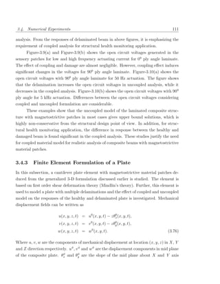 3.4. Numerical Experiments                                                               111

analysis. From the responses of delaminated beam in above ﬁgures, it is emphasizing the
requirement of coupled analysis for structural health monitoring application.
      Figure-3.9(a) and Figure-3.9(b) shows the open circuit voltages generated in the
sensory patches for low and high frequency actuating current for 00 ply angle laminate.
The eﬀect of coupling and damage are almost negligible. However, coupling eﬀect induces
signiﬁcant changes in the voltages for 900 ply angle laminate. Figure-3.10(a) shows the
open circuit voltages with 900 ply angle laminate for 50 Hz actuation. The ﬁgure shows
that the delamination increases the open circuit voltages in uncoupled analysis, while it
decreases in the coupled analysis. Figure-3.10(b) shows the open circuit voltages with 900
ply angle for 5 kHz actuation. Diﬀerences between the open circuit voltages considering
coupled and uncoupled formulation are considerable.
      These examples show that the uncoupled model of the laminated composite struc-
ture with magnetostrictive patches in most cases gives upper bound solutions, which is
highly non-conservative from the structural design point of view. In addition, for struc-
tural health monitoring application, the diﬀerence in response between the healthy and
damaged beam is found signiﬁcant in the coupled analysis. These studies justify the need
for coupled material model for realistic analysis of composite beams with magnetostrictive
material patches.


3.4.3     Finite Element Formulation of a Plate
In this subsection, a cantilever plate element with magnetostrictive material patches de-
duced from the generalized 3-D formulation discussed earlier is studied. The element is
based on ﬁrst order shear deformation theory (Mindlin’s theory). Further, this element is
used to model a plate with multiple delaminations and the eﬀect of coupled and uncoupled
model on the responses of the healthy and delaminated plate is investigated. Mechanical
displacement ﬁelds can be written as

                        u(x, y, z, t) = u0 (x, y, t) − zθx (x, y, t),
                                                         0


                        v(x, y, z, t) = v 0 (x, y, t) − zθy (x, y, t),
                                                          0


                        w(x, y, z, t) = w0 (x, y, t).                                 (3.76)

Where u, v , w are the components of mechanical displacement at location (x , y, z ) in X , Y
and Z direction respectively. u 0 , v 0 and w 0 are the displacement components in mid plane
                         0      0
of the composite plate. θx and θy are the slope of the mid plane about X and Y axis
 