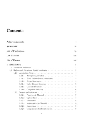 Contents

Acknowledgements                                                                               i

SYNOPSIS                                                                                      iii

List of Publications                                                                          ix

List of Tables                                                                               xix

List of Figures                                                                              xxi

1 Introduction                                                                                 1
   1.1   Motivation and Scope . . . . . . . . . . . . . . . . . . . . . . . . . . . . . .      1
   1.2   Background: Structural Health Monitoring . . . . . . . . . . . . . . . . . .          2
         1.2.1   Application Areas . . . . . . . . . . . . . . . . . . . . . . . . . . . .     4
                 1.2.1.1   Aerospace Application . . . . . . . . . . . . . . . . . . . .       4
                 1.2.1.2   Wind Turbine Blade Application . . . . . . . . . . . . . .          4
                 1.2.1.3   Bridge Structures . . . . . . . . . . . . . . . . . . . . . . .     4
                 1.2.1.4   Under Ground Structure . . . . . . . . . . . . . . . . . . .        5
                 1.2.1.5   Concrete Structure . . . . . . . . . . . . . . . . . . . . . .      5
                 1.2.1.6   Composite Structure . . . . . . . . . . . . . . . . . . . . .       6
         1.2.2   Sensors and Actuators . . . . . . . . . . . . . . . . . . . . . . . . .       7
                 1.2.2.1   Piezoelectric Material . . . . . . . . . . . . . . . . . . . .      7
                 1.2.2.2   Optical Fiber . . . . . . . . . . . . . . . . . . . . . . . . .     7
                 1.2.2.3   Vibrometer . . . . . . . . . . . . . . . . . . . . . . . . . .      8
                 1.2.2.4   Magnetostrictive Material . . . . . . . . . . . . . . . . . .       8
                 1.2.2.5   Nano sensor . . . . . . . . . . . . . . . . . . . . . . . . . .     9
                 1.2.2.6   Comparisons of diﬀerent sensors . . . . . . . . . . . . . . .       9

                                              xi
 