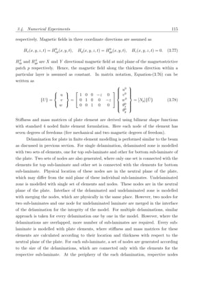 3.4. Numerical Experiments                                                                         115

respectively. Magnetic ﬁelds in three coordinate directions are assumed as

                       0                                  0
    Hx (x, y, z, t) = Hxp (x, y, t),   Hy (x, y, z, t) = Hyp (x, y, t),   Hz (x, y, z, t) = 0.   (3.77)

 0       0
Hxp and Hyp are X and Y directional magnetic ﬁeld at mid plane of the magnetostrictive
patch p respectively. Hence, the magnetic ﬁeld along the thickness direction within a
particular layer is assumed as constant. In matrix notation, Equation-(3.76) can be
written as
                                              0 
                                          u0 
                                             
                                                 
                       u      1 0 0 −z 0    v 
                                                 
                                                  
               {U } =   v   =  0 1 0 0 −z  w  0           ¯
                                                    = [Np ]{U }                                  (3.78)
                                            0 
                                              θx 
                        w       0 0 1 0  0   
                                              0 
                                                 
                                               θy

Stiﬀness and mass matrices of plate element are derived using bilinear shape functions
with standard 4 noded ﬁnite element formulation. Here each node of the element has
seven degrees of freedoms (ﬁve mechanical and two magnetic degrees of freedom).
     Delamination for plate in ﬁnite element modelling is performed similar to the beam
as discussed in previous section. For single delamination, delaminated zone is modelled
with two sets of elements, one for top sub-laminate and other for bottom sub-laminate of
the plate. Two sets of nodes are also generated, where only one set is connected with the
elements for top sub-laminate and other set is connected with the elements for bottom
sub-laminate. Physical location of these nodes are in the neutral plane of the plate,
which may diﬀer from the mid plane of these individual sub-laminates. Undelaminated
zone is modelled with single set of elements and nodes. These nodes are in the neutral
plane of the plate. Interface of the delaminated and undelaminated zone is modelled
with merging the nodes, which are physically in the same place. However, two nodes for
two sub-laminates and one node for undelaminated laminate are merged in the interface
of the delamination for the integrity of the model. For multiple delaminations, similar
approach is taken for every delamination one by one in the model. However, where the
delaminations are overlapped, more number of sub-laminates are required. Every sub-
laminate is modelled with plate elements, where stiﬀness and mass matrices for these
elements are calculated according to their location and thickness with respect to the
neutral plane of the plate. For each sub-laminate, a set of nodes are generated according
to the size of the delaminations, which are connected only with the elements for the
respective sub-laminate. At the periphery of the each delamination, respective nodes
 
