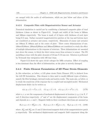 116                                 Chapter 3. FEM with Magnetostrictive Actuators and Sensors

are merged with the nodes of sub-laminates, which are just below and above of the
delamination.

3.4.3.1     Composite Plate with Magnetostrictive Sensor and Actuator

Numerical simulation is carried out by considering a laminated composite plate of total
thickness 1.8mm as shown in Figure-3.11. Length and width of the beam is 500mm
and 500mm respectively. The beam is made of 12 layers with thickness of each layer
being 0.15 mm. Surface mounted magnetostrictive patches at the top and bottom layer
are considered as actuator and sensor, respectively. Dimension of sensor and actuator
are 100mm X 100mm and at the center of plate. Three center delaminations of size,
100mmX100mm, 200mmX200mm and 300mmX300mm are considered to study the eﬀect
of multiple delaminations in the response of structure. These delaminations are assumed
just above the sensor, to block the direct stress waves from actuator to sensor. The FE
modelling is done with the plate elements of 10 mm X 10 mm size. Solution is performed
by Newmark time integration with 100 time steps.
       Figure-3.12 shows the open circuit voltages for 50Hz actuation. Eﬀect of coupling
is less dominant than the eﬀect of delamination, as the plate is severely damaged.


3.4.4       Finite Element Formulation of 2D Plane Strain Elements
In this subsection, as before, a 2-D plane strain Finite Element (FE) is deduced from
the 3-D FE formulation. This element is then used to model diﬀerent types of failures,
namely the ﬁber breakages, internal cracks and matrix cracks. The main aim, as before, is
to study the sensitivity of the response due to coupled and uncoupled model. Mechanical
displacement ﬁelds can be written as

          u(x, y, z, t) = u0 (x, z, t),   v(x, y, z, t) = 0,    w(x, y, z, t) = w0 (x, z, t),       (3.79)

where u, v , w are the components of mechanical displacement at location (x , y, z ) in X , Y
and Z direction respectively. u 0 and w 0 are the displacement components of the beam
and depends on x , z and t. Magnetic ﬁelds in three coordinate directions are assumed as

                         0                                   0
      Hx (x, y, z, t) = Hxp (x, z, t),    Hz (x, y, z, t) = Hzp (x, z, t),   Hy (x, y, z, t) = 0,   (3.80)

        0        0
where, Hxp and Hzp are X and Z directional magnetic ﬁeld of the magnetostrictive patch
p respectively. The mechanical displacements and magnetic ﬁeld component along the
 