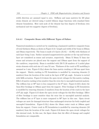 118                            Chapter 3. FEM with Magnetostrictive Actuators and Sensors

width direction are assumed equal to zero. Stiﬀness and mass matrices for 2D plane
strain element are derived using 4 noded bilinear shape functions with standard ﬁnite
element formulation. Here each node of the element has four degrees of freedoms (two
mechanical and two magnetic degrees of freedom).




3.4.4.1   Composite Beam with Diﬀerent Types of Failure


Numerical simulation is carried out by considering a laminated cantilever composite beam
of total thickness 20mm as shown in Figure-3.13. Length and width of the beam is 250mm
and 50mm respectively. The beam is made of 4 layers ([0/45/ − 45/90]) with thickness of
each layer being 5 mm. Surface mounted magnetostrictive patches at the top and bottom
layer are considered as sensor and actuator, respectively. 50mm X 50mm X 5mm size
sensor and actuator are placed near the support and 150mm apart from the support of
the cantilever, respectively. Beam is modelled with 250 X 20 numbers of 4 noded plane
strain elements with each size of 1 mm X1 mm. Thickness of the crack in FE modelling is
assumed as 1 mm. Figure-3.13(a) shows the 5mm matrix cracking at 100 mm apart form
the support. Matrix cracking in FE formulation is modelled by removing elements (5
numbers) from the location of the crack in the layer of 900 ply angle. Actuator is excited
with 5kHz actuation. Figure-3.14 shows the open circuit voltages for this matrix cracking.
Eﬀect of matrix cracking is less sensitive than the error due to uncoupled material analysis.
The stiﬀness loss at 900 layer is less compared to the 00 layer. Figure-3.13(b) shows the
5mm ﬁber breakage at 100mm apart form the support. Fiber breakage in FE formulation
is modelled by removing elements (5 numbers) from the location of the crack in the layer
of 00 ply angle. Figure-3.15 shows the open circuit voltages for this ﬁber breakage. Eﬀect
of ﬁber breakage is more sensitive than the error due to uncoupled material analysis.
The stiﬀness loss at 00 layer is more compared to 900 layer in this case. Open circuit
voltages are more for damaged structure than undamaged structure for both coupled and
uncoupled formulation. Figure-3.13(c) shows the 10mm center crack at 100mm apart
form the support. Center crack in FE formulation is modelled by removing elements (10
numbers) from the location of the crack. Figure-3.16 shows the open circuit voltages for
this internal crack. In this case, the ﬁgure shows that the eﬀect of damage and coupled
formulation are comparable.
 