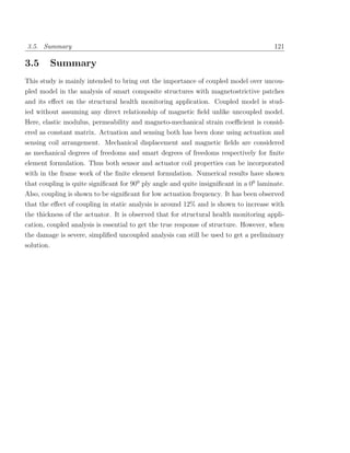 3.5. Summary                                                                            121

3.5         Summary
This study is mainly intended to bring out the importance of coupled model over uncou-
pled model in the analysis of smart composite structures with magnetostrictive patches
and its eﬀect on the structural health monitoring application. Coupled model is stud-
ied without assuming any direct relationship of magnetic ﬁeld unlike uncoupled model.
Here, elastic modulus, permeability and magneto-mechanical strain coeﬃcient is consid-
ered as constant matrix. Actuation and sensing both has been done using actuation and
sensing coil arrangement. Mechanical displacement and magnetic ﬁelds are considered
as mechanical degrees of freedoms and smart degrees of freedoms respectively for ﬁnite
element formulation. Thus both sensor and actuator coil properties can be incorporated
with in the frame work of the ﬁnite element formulation. Numerical results have shown
that coupling is quite signiﬁcant for 900 ply angle and quite insigniﬁcant in a 00 laminate.
Also, coupling is shown to be signiﬁcant for low actuation frequency. It has been observed
that the eﬀect of coupling in static analysis is around 12% and is shown to increase with
the thickness of the actuator. It is observed that for structural health monitoring appli-
cation, coupled analysis is essential to get the true response of structure. However, when
the damage is severe, simpliﬁed uncoupled analysis can still be used to get a preliminary
solution.
 
