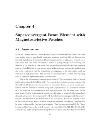 Chapter 4

Superconvergent Beam Element with
Magnetostrictive Patches

4.1     Introduction
In the last chapter, a series of Finite Element (FE) formulation were performed and these
were applied to solve some health monitoring problems involving diﬀerent ﬂaws such as
material degradation, delamination, ﬁber breakages, matrix cracking etc. In most cases,
substantial ﬂaw sizes were considered to induce a voltage change in the sensing coil.
However, if the ﬂaw size is very small, then one would require signal with high frequency
content. From FE point of view, such a signal will enormously increase the problem sizes
due to the requirement that the element size be comparable to the wavelength, which are
very small at high frequencies. This problem can be alleviated to a certain level by using,
what is known as super-convergent FE formulation.
      One of the fundamental problems encountered in FE formulation is choice of appro-
priate polynomials of the ﬁeld variable. For example, for obtaining accurate responses for
the ﬁeld variable (transverse displacement) in elementary beam, one needs a cubic poly-
nomial, and the formulated element using such polynomial is a C 1 continuous element
as it has to satisfy both displacement and slope continuity. On the other hand, for the
same beam, if shear deformation is considered, this slope is independently interpolated
along with transverse displacement and both these ﬁeld variables require only linear poly-
nomials. In other words, the formulation is C 0 continuous. If such an element is used
in this beam situation, where the shear strains are negligible, the element’s response will
be many orders smaller than the true response. This phenomenon is called the ”Shear
locking problem” and so far is dealt in many references [313, 314, 427, 325, 32, 123, 347].
Normally one under-integrates the energy terms associated with the shear stress/strain

                                           122
 