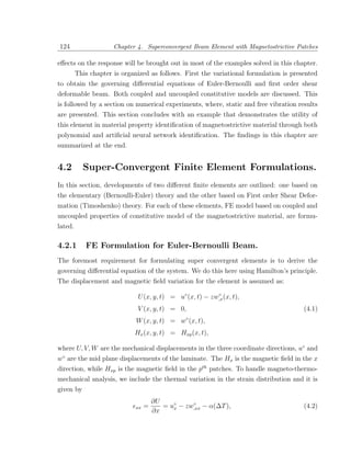 124                   Chapter 4. Superconvergent Beam Element with Magnetostrictive Patches

eﬀects on the response will be brought out in most of the examples solved in this chapter.
         This chapter is organized as follows. First the variational formulation is presented
to obtain the governing diﬀerential equations of Euler-Bernoulli and ﬁrst order shear
deformable beam. Both coupled and uncoupled constitutive models are discussed. This
is followed by a section on numerical experiments, where, static and free vibration results
are presented. This section concludes with an example that demonstrates the utility of
this element in material property identiﬁcation of magnetostrictive material through both
polynomial and artiﬁcial neural network identiﬁcation. The ﬁndings in this chapter are
summarized at the end.


4.2        Super-Convergent Finite Element Formulations.
In this section, developments of two diﬀerent ﬁnite elements are outlined: one based on
the elementary (Bernoulli-Euler) theory and the other based on First order Shear Defor-
mation (Timoshenko) theory. For each of these elements, FE model based on coupled and
uncoupled properties of constitutive model of the magnetostrictive material, are formu-
lated.

4.2.1       FE Formulation for Euler-Bernoulli Beam.
The foremost requirement for formulating super convergent elements is to derive the
governing diﬀerential equation of the system. We do this here using Hamilton’s principle.
The displacement and magnetic ﬁeld variation for the element is assumed as:

                              U (x, y, t) = u◦ (x, t) − zw,x (x, t),
                                                          ◦


                              V (x, y, t) = 0,                                          (4.1)
                              W (x, y, t) = w◦ (x, t),
                             Hx (x, y, t) = Hxp (x, t),

where U, V, W are the mechanical displacements in the three coordinate directions, u◦ and
w◦ are the mid plane displacements of the laminate. The Hx is the magnetic ﬁeld in the x
direction, while Hxp is the magnetic ﬁeld in the pth patches. To handle magneto-thermo-
mechanical analysis, we include the thermal variation in the strain distribution and it is
given by
                                       ∂U
                              xx   =         x
                                                   ◦
                                          = u◦ − zw,xx − α(∆T ),                        (4.2)
                                       ∂x
 