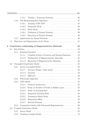 Contents                                                                                 xiii

                1.4.5.1   Transfer / Activation Function . . . . . . . . . . . . . . . 36
        1.4.6   The Back-propagation Algorithm . . . . . . . . . . . . . . . . . . . 37
                1.4.6.1   Training of BP ANN . . . . . . . . . . . . . . . . . . . . . 37
                1.4.6.2   Sequential Mode . . . . . . . . . . . . . . . . . . . . . . . 39
                1.4.6.3   Batch Mode . . . . . . . . . . . . . . . . . . . . . . . . . . 39
                1.4.6.4   Validation of Trained Network . . . . . . . . . . . . . . . . 39
                1.4.6.5   Execution of Trained Network . . . . . . . . . . . . . . . . 40
        1.4.7   Applications for Neural Networks . . . . . . . . . . . . . . . . . . . 40
  1.5   Objectives and Organization of the Thesis . . . . . . . . . . . . . . . . . . 41

2 Constitutive relationship of Magnetostrictive Materials                                 43
  2.1   Introduction . . . . . . . . . . . . . . . . . . . . . . . . . . . . . . . . . . . 43
        2.1.1   Existing Literature . . . . . . . . . . . . . . . . . . . . . . . . . . . 43
                2.1.1.1   Coupling between Actuation and Sensing Equations . . . . 44
                2.1.1.2   Nonlinearity of Magnetostrictive Materials . . . . . . . . . 45
                2.1.1.3   Hysteresis of Magnetostrictive Materials . . . . . . . . . . 46
  2.2   Uncoupled Constitutive Model . . . . . . . . . . . . . . . . . . . . . . . . . 48
        2.2.1   Linear Uncoupled Model . . . . . . . . . . . . . . . . . . . . . . . . 50
                2.2.1.1   Actuator Design - Some Issues . . . . . . . . . . . . . . . 52
                2.2.1.2   Linearity . . . . . . . . . . . . . . . . . . . . . . . . . . . 52
                2.2.1.3   Eﬃciency . . . . . . . . . . . . . . . . . . . . . . . . . . . 52
        2.2.2   Polynomial Approach . . . . . . . . . . . . . . . . . . . . . . . . . . 54
        2.2.3   ANN Model . . . . . . . . . . . . . . . . . . . . . . . . . . . . . . . 55
                2.2.3.1   Network Architecture . . . . . . . . . . . . . . . . . . . . 55
                2.2.3.2   Study on Number of Nodes in Hidden Layer . . . . . . . . 55
                2.2.3.3   Study on Learning Rate . . . . . . . . . . . . . . . . . . . 58
                2.2.3.4   Sequential Training Mode . . . . . . . . . . . . . . . . . . 58
                2.2.3.5   Training by Batch Mode . . . . . . . . . . . . . . . . . . . 59
                2.2.3.6   Momentum Eﬀect . . . . . . . . . . . . . . . . . . . . . . 59
                2.2.3.7   Selected Network . . . . . . . . . . . . . . . . . . . . . . . 59
        2.2.4   Comparative Study with Polynomial Representation . . . . . . . . . 63
  2.3   Coupled Constitutive Model . . . . . . . . . . . . . . . . . . . . . . . . . . 65
        2.3.1   Linear Model . . . . . . . . . . . . . . . . . . . . . . . . . . . . . . 67
        2.3.2   Nonlinear Coupled Model . . . . . . . . . . . . . . . . . . . . . . . 74
 
