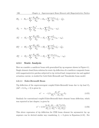 136                     Chapter 4. Superconvergent Beam Element with Magnetostrictive Patches

                        Ae B11p
                         15p
                              e
                                                 e15 e11 2      2
B15 = B15 +                     = B15 +                 (ztp − zbp ),
                    p
                          Aµp               p
                                                  2µ


                        Ae 2
                         15p                e2
                                             15
A55 = A55 +                  = A15 +            (ztp − zbp ),
                    p
                        Aµp             p
                                            µ


                        Ae Aαe
                         11p 11p                 αe211
Aα
 11   =   Aα
           11   +                = Aα +
                                    11                 (ztp − zbp ),
                    p
                          Aµp                p
                                                  µ


 α       α
                        B11p Aαe
                         e
                              11p    α           αe2 2
                                                   11       2
B11   = B11 +                     = B11 +             (z − zbp ),
                    p
                          Aµp                p
                                                 2µ tp


                        Ae Aαe
                         15p 11p                 αe11 e15
Aα = Aα +
 15   15                         = Aα +
                                    15                    (ztp − zbp ).
                    p
                          Aµp                p
                                                   µ

4.3.1     Static Analysis
Here we consider a cantilever beam with generalized lay up sequence shown in Figure-4.1.
Single element closed form solution for static tip deﬂection of a cantilever composite beam
with magnetostrictive patches subjected to tip vertical load, temperature rise and applied
actuation current, is studied for both Euler-Bernoulli and Timoshenko beam model.

4.3.1.1   Euler-Bernoulli Beam

Tip deﬂection of the superconvergent coupled Euler-Bernoulli beam due to tip load FZ
(∆T = 0, Inp = 0) is given by

                                                      A11 L3
                                  w◦ = −1/3                      FZ .                  (4.55)
                                                 B11 2 − A11 D11
Similarly for conventional coupled Euler-Bernoulli ﬁnite element beam deﬂection, which
was reported in last chapter, is given by

                              ◦       4 A11 D11 − B11 2 L3 FZ
                             w = 1/12                         .                        (4.56)
                                      D11 −B11 2 + A11 D11

This above expression of tip deﬂection for CEB beam element for asymmetric lay up
sequence can be derived similar way considering βe = 0 given in Equation-(4.18). For
 