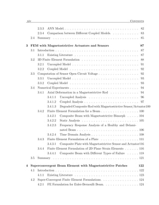 xiv                                                                               Contents

        2.3.3   ANN Model. . . . . . . . . . . . . . . . . . . . . . . . . . . . . . . . 82
        2.3.4   Comparison between Diﬀerent Coupled Models. . . . . . . . . . . . 83
  2.4   Summary . . . . . . . . . . . . . . . . . . . . . . . . . . . . . . . . . . . . 85

3 FEM with Magnetostrictive Actuators and Sensors                                          87
  3.1   Introduction . . . . . . . . . . . . . . . . . . . . . . . . . . . . . . . . . . . 87
        3.1.1   Existing Literature . . . . . . . . . . . . . . . . . . . . . . . . . . . 87
  3.2   3D Finite Element Formulation . . . . . . . . . . . . . . . . . . . . . . . . 88
        3.2.1   Uncoupled Model . . . . . . . . . . . . . . . . . . . . . . . . . . . . 91
        3.2.2   Coupled Model . . . . . . . . . . . . . . . . . . . . . . . . . . . . . 92
  3.3   Computation of Sensor Open Circuit Voltage . . . . . . . . . . . . . . . . . 92
        3.3.1   Uncoupled Model . . . . . . . . . . . . . . . . . . . . . . . . . . . . 93
        3.3.2   Coupled Model . . . . . . . . . . . . . . . . . . . . . . . . . . . . . 93
  3.4   Numerical Experiments . . . . . . . . . . . . . . . . . . . . . . . . . . . . . 94
        3.4.1   Axial Deformation in a Magnetostrictive Rod . . . . . . . . . . . . 94
                3.4.1.1   Uncoupled Analysis . . . . . . . . . . . . . . . . . . . . . 96
                3.4.1.2   Coupled Analysis . . . . . . . . . . . . . . . . . . . . . . . 97
                3.4.1.3   Degraded Composite Rod with Magnetostrictive Sensor/Actuator100
        3.4.2   Finite Element Formulation for a Beam . . . . . . . . . . . . . . . . 100
                3.4.2.1   Composite Beam with Magnetostrictive Bimorph . . . . . 104
                3.4.2.2   Static Analysis . . . . . . . . . . . . . . . . . . . . . . . . 105
                3.4.2.3   Frequency Response Analysis of a Healthy and Delami-
                          nated Beam . . . . . . . . . . . . . . . . . . . . . . . . . . 106
                3.4.2.4   Time Domain Analysis . . . . . . . . . . . . . . . . . . . . 108
        3.4.3   Finite Element Formulation of a Plate . . . . . . . . . . . . . . . . 111
                3.4.3.1   Composite Plate with Magnetostrictive Sensor and Actuator116
        3.4.4   Finite Element Formulation of 2D Plane Strain Elements . . . . . . 116
                3.4.4.1   Composite Beam with Diﬀerent Types of Failure . . . . . 118
  3.5   Summary . . . . . . . . . . . . . . . . . . . . . . . . . . . . . . . . . . . . 121

4 Superconvergent Beam Element with Magnetostrictive Patches                             122
  4.1   Introduction . . . . . . . . . . . . . . . . . . . . . . . . . . . . . . . . . . . 122
        4.1.1   Existing Literature . . . . . . . . . . . . . . . . . . . . . . . . . . . 123
  4.2   Super-Convergent Finite Element Formulations. . . . . . . . . . . . . . . . 124
        4.2.1   FE Formulation for Euler-Bernoulli Beam. . . . . . . . . . . . . . . 124
 