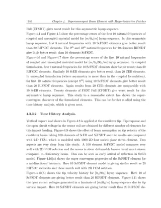 146                Chapter 4. Superconvergent Beam Element with Magnetostrictive Patches

Full (CFSDT) gives worst result for this asymmetric layup sequence.
Figure-4.4 and Figure-4.5 show the percentage errors of the ﬁrst 10 natural frequencies of
coupled and uncoupled material model for [m/08 /m] layup sequence. In this symmetric
layup sequence, ﬁrst 8 natural frequencies with 10 ScFSDT elements give better result
than 20 RIFSDT elements. The 9th and 10th natural frequencies for 20 elements RIFSDT
give little better result than 10 elements ScFSDT.
Figure-4.6 and Figure-4.7 show the percentage errors of the ﬁrst 10 natural frequencies
of coupled and uncoupled material model for [m/04 /904 /m] layup sequence. In coupled
formulation, ﬁrst 9 natural frequencies for 10 ScFSDT elements show better result than 20
RIFSDT elements. Similarly 10 ScEB elements give better result than 20 CEB elements.
In uncoupled formulation (where asymmetry is more than in the coupled formulation),
for ﬁrst 10 natural frequencies (except 8th ) using 10 ScFSDT elements give better result
than 20 RIFSDT elements. Again results from 20 CEB elements are comparable with
10 ScEB elements. Twenty elements of FSDT Full (CFSDT) give worst result for this
asymmetric layup sequence. This study to a reasonable extent has shown the super-
convergent character of the formulated elements. This can be further studied using the
time history analysis, which is given next.

4.3.3.2   Time History Analysis.

Vertical impact load shown in Figure-4.8 is applied at the cantilever tip. Tip response and
the open circuit voltage in the sensor coil are obtained for diﬀerent number of elements for
this impact loading. Figure-4.9 shows the eﬀect of beam assumption on tip velocity of the
cantilever beam taking 100 elements of ScEB and ScFSDT and the results are compared
with 2-D FEM, which is modelled with 1000 2D four noded plane stress element. Two
aspects are very clear from this study. A 100 element ScFSDT model compares very
well with 2D FEM solution and the waves in shear deformable beams travel much slower
compared to elementary beam. This can be seen as early arrival of reﬂection in ScEB
model. Figure-4.10(a) shows the super convergent properties of the ScFSDT element for
a unidirectional laminate. Here 10 ScFSDT element model is giving similar result as 20
RIFSDT elements and these match well with 2D FEM solution.
Figure-4.10(b) shows the tip velocity history for [05 /905 ] layup sequence. Here 10 of
ScFSDT elements are giving better result than 20 RIFSDT elements. Figure-4.11 shows
the open circuit voltages generated in a laminate of [m/08 /m] layup sequence due to tip
vertical impact. Here 10 ScFSDT elements are giving better result than 20 RIFSDT ele-
 