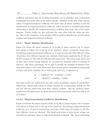 150                Chapter 4. Superconvergent Beam Element with Magnetostrictive Patches

coeﬃcient and shown that the modulus of elasticity can be identiﬁed with a polynomial
relationship from peak value of the sensor response. Similarly, in the next study, varying
values of magnetomechanical coeﬃcient with ﬁxed value of elastic modulus is used for
identiﬁcation of magnetomechanical coeﬃcient, which also gives a simpliﬁed polynomial
relationship to identify the magnetomechanical coeﬃcient from peak value of the sensor
response. Finally studies are also performed for cases when both the values are vary-
ing. Due to the complexity of the problem ANN is used for identiﬁcation of both elastic
modulus and magnetomechanical coeﬃcient.

4.3.4.1   Elastic Modulus Identiﬁcation

Figure-4.12 shows the sensor response of [m/04 /904 /s] layup sequence due to impact
load (shown in Figure-4.8) at the tip of the cantilever, where s stands for sensor layer.
Considering magnetomechanical coeﬃcient as 15 nano-m/amp and three diﬀerent values
of modulus, three diﬀerent responses are obtained. Initial peak amplitudes for 25, 30 and
35 GPa module are 323, 468 and 736 mili-volt respectively. The initial peak values (Vp )
of these open circuit voltage histories are increased for increased values of modulus of
elasticity. One direct polynomial can be used to identify the modulus of elasticity from
these peak values or vice versa. From these three sample points, one quadratic polynomial
is drawn and elastic modulus (E) or initial peak value (Vp ) is expressed as:

                      Vp = 2.462X10−3 E 2 − 0.10642E + 1.4447,
                      E = −38.341Vp 2 + 64.822Vp + 8.0588.                          (4.61)

Now these results are validated for two other values of modulus, namely 27 and 32 GPa,
respectively. Initial peak values of voltage histories for corresponding module are 372
and 554 mili-volt respectively from ﬁnite element analysis. And the predicted elastic
moduli from this polynomial are 26.88 and 32.19 GPa respectively, which are with in 1%
of accuracy.

4.3.4.2   Magnetomechanical Coeﬃcient Identiﬁcation

Figure-4.13 shows the sensor response of the [m/04 /904 /s] layup sequence due to impact
load (shown in Figure-4.8) at the tip of the cantilever. Considering magnetomechanical
coeﬃcient as 5, 10 and 15 nano-m/amp and with a ﬁxed value of modulus as 30 GPa,
three diﬀerent curves are obtained. The initial peak values of open circuit voltages are
increased for increased values of magnetomechanical coeﬃcient. One direct polynomial
 