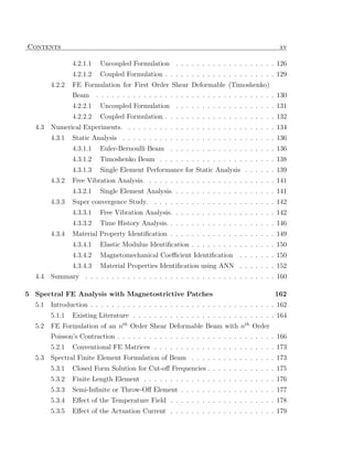 Contents                                                                                   xv

                4.2.1.1   Uncoupled Formulation . . . . . . . . . . . . . . . . . . . 126
                4.2.1.2   Coupled Formulation . . . . . . . . . . . . . . . . . . . . . 129
        4.2.2   FE Formulation for First Order Shear Deformable (Timoshenko)
                Beam . . . . . . . . . . . . . . . . . . . . . . . . . . . . . . . . . . 130
                4.2.2.1   Uncoupled Formulation . . . . . . . . . . . . . . . . . . . 131
                4.2.2.2   Coupled Formulation . . . . . . . . . . . . . . . . . . . . . 132
  4.3   Numerical Experiments. . . . . . . . . . . . . . . . . . . . . . . . . . . . . 134
        4.3.1   Static Analysis . . . . . . . . . . . . . . . . . . . . . . . . . . . . . 136
                4.3.1.1   Euler-Bernoulli Beam . . . . . . . . . . . . . . . . . . . . 136
                4.3.1.2   Timoshenko Beam . . . . . . . . . . . . . . . . . . . . . . 138
                4.3.1.3   Single Element Performance for Static Analysis . . . . . . 139
        4.3.2   Free Vibration Analysis. . . . . . . . . . . . . . . . . . . . . . . . . 141
                4.3.2.1   Single Element Analysis. . . . . . . . . . . . . . . . . . . . 141
        4.3.3   Super convergence Study. . . . . . . . . . . . . . . . . . . . . . . . 142
                4.3.3.1   Free Vibration Analysis. . . . . . . . . . . . . . . . . . . . 142
                4.3.3.2   Time History Analysis. . . . . . . . . . . . . . . . . . . . . 146
        4.3.4   Material Property Identiﬁcation . . . . . . . . . . . . . . . . . . . . 149
                4.3.4.1   Elastic Modulus Identiﬁcation . . . . . . . . . . . . . . . . 150
                4.3.4.2   Magnetomechanical Coeﬃcient Identiﬁcation         . . . . . . . 150
                4.3.4.3   Material Properties Identiﬁcation using ANN . . . . . . . 152
  4.4   Summary . . . . . . . . . . . . . . . . . . . . . . . . . . . . . . . . . . . . 160

5 Spectral FE Analysis with Magnetostrictive Patches                                     162
  5.1   Introduction . . . . . . . . . . . . . . . . . . . . . . . . . . . . . . . . . . . 162
        5.1.1   Existing Literature . . . . . . . . . . . . . . . . . . . . . . . . . . . 164
  5.2   FE Formulation of an nth Order Shear Deformable Beam with nth Order
        Poisson’s Contraction . . . . . . . . . . . . . . . . . . . . . . . . . . . . . . 166
        5.2.1   Conventional FE Matrices . . . . . . . . . . . . . . . . . . . . . . . 173
  5.3   Spectral Finite Element Formulation of Beam . . . . . . . . . . . . . . . . 173
        5.3.1   Closed Form Solution for Cut-oﬀ Frequencies . . . . . . . . . . . . . 175
        5.3.2   Finite Length Element . . . . . . . . . . . . . . . . . . . . . . . . . 176
        5.3.3   Semi-Inﬁnite or Throw-Oﬀ Element . . . . . . . . . . . . . . . . . . 177
        5.3.4   Eﬀect of the Temperature Field . . . . . . . . . . . . . . . . . . . . 178
        5.3.5   Eﬀect of the Actuation Current . . . . . . . . . . . . . . . . . . . . 179
 