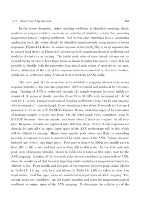 4.3. Numerical Experiments.                                                              153

      In the above discussion, either coupling coeﬃcient is identiﬁed assuming elastic
modulus of magnetostrictive materials or modulus of elasticity is identiﬁed assuming
magnetomechanical coupling coeﬃcient. But in real time structural health monitoring
application both the values should be identiﬁed simultaneously using measured sensor
responses. Figure-4.14 shows the sensor response of the [m/04 /904 /s] layup sequence due
to impact load shown in Figure-4.8 considering both magnetomechanical coeﬃcient and
modulus of elasticity as varying. The initial peak value of open circuit voltages are in-
creased due to increase of both these values as shown in earlier two ﬁgures. Hence, it is not
possible to identify both the properties from initial peak values of open circuit voltages.
Hence, utilization of the rest of the response histories is essential in this identiﬁcation,
which can be performed using Artiﬁcial Neural Network (ANN) easily.

      The main goal of this subsection is to establish a mapping relation from sensor
response histories to the material properties. ANN is trained and validated for this map-
ping. Training of ANN is performed through 121 sample response histories, which are
consist of 11 values of elastic modulus (from 25 to 35 GPa with increment of 1 GPa)
each for 11 values of magnetomechanical coupling coeﬃcients (from 5 to 15 nano-m/amp
with increment of 1 nano-m/amp). Every simulation takes about 30 seconds in Pentium-4
processor with the use of 20 ScFSDT elements. Hence, total time required for simulation
of training samples is about one hour. On the other hand, every simulation using 50
RIFSDT elements takes one minute, and hence about 2 hours are required for all sam-
ples. Response histories are captured upto 600 time steps. Hence, if raw responses are
directly fed into ANN as input, input space of the ANN architecture will be 600, which
will be diﬃcult to manage. Hence, some speciﬁc peak values and their corresponding
location of response histories is considered for input space of the ANN. Whole response
histories are divided into three parts. First part is from 0 to 200 µ sec, middle part is
from 200 to 400 µ sec, and last part is from 400 to 600 µ sec. In the ﬁrst part only
peak value of response histories (shown in Table-4.6) is taken as ﬁrst input node for the
ANN mapping. Location of the ﬁrst peak value are not considered as input node of ANN,
since the sensitivity of that location regarding elastic modulus or magnetomechanical co-
eﬃcient is less. From middle and last part of the response histories peak values (shown
in Table-4.7, 4.9) and peak locations (shown in Table-4.8, 4.10) are taken as other four
input nodes. Total ﬁve input nodes are considered as input space of ANN mapping. Two
output nodes are considered, one for elastic modulus and other for magnetomechanical
coeﬃcient as output space of the ANN mapping. To determine the architecture of the
 