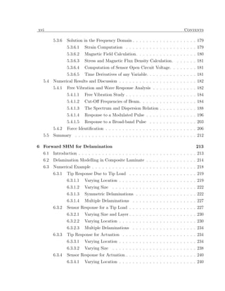 xvi                                                                               Contents

        5.3.6   Solution in the Frequency Domain . . . . . . . . . . . . . . . . . . . 179
                5.3.6.1   Strain Computation . . . . . . . . . . . . . . . . . . . . . 179
                5.3.6.2   Magnetic Field Calculation. . . . . . . . . . . . . . . . . . 180
                5.3.6.3   Stress and Magnetic Flux Density Calculation. . . . . . . 181
                5.3.6.4   Computation of Sensor Open Circuit Voltage. . . . . . . . 181
                5.3.6.5   Time Derivatives of any Variable. . . . . . . . . . . . . . . 181
  5.4   Numerical Results and Discussion . . . . . . . . . . . . . . . . . . . . . . . 182
        5.4.1   Free Vibration and Wave Response Analysis . . . . . . . . . . . . . 182
                5.4.1.1   Free Vibration Study . . . . . . . . . . . . . . . . . . . . . 184
                5.4.1.2   Cut-Oﬀ Frequencies of Beam. . . . . . . . . . . . . . . . . 184
                5.4.1.3   The Spectrum and Dispersion Relation . . . . . . . . . . . 188
                5.4.1.4   Response to a Modulated Pulse . . . . . . . . . . . . . . . 196
                5.4.1.5   Response to a Broad-band Pulse . . . . . . . . . . . . . . 203
        5.4.2   Force Identiﬁcation . . . . . . . . . . . . . . . . . . . . . . . . . . . 206
  5.5   Summary . . . . . . . . . . . . . . . . . . . . . . . . . . . . . . . . . . . . 212

6 Forward SHM for Delamination                                                           213
  6.1   Introduction . . . . . . . . . . . . . . . . . . . . . . . . . . . . . . . . . . . 213
  6.2   Delamination Modelling in Composite Laminate . . . . . . . . . . . . . . . 214
  6.3   Numerical Example . . . . . . . . . . . . . . . . . . . . . . . . . . . . . . . 218
        6.3.1   Tip Response Due to Tip Load . . . . . . . . . . . . . . . . . . . . 219
                6.3.1.1   Varying Location . . . . . . . . . . . . . . . . . . . . . . . 219
                6.3.1.2   Varying Size   . . . . . . . . . . . . . . . . . . . . . . . . . 222
                6.3.1.3   Symmetric Delaminations . . . . . . . . . . . . . . . . . . 222
                6.3.1.4   Multiple Delaminations . . . . . . . . . . . . . . . . . . . 227
        6.3.2   Sensor Response for a Tip Load . . . . . . . . . . . . . . . . . . . . 227
                6.3.2.1   Varying Size and Layer . . . . . . . . . . . . . . . . . . . . 230
                6.3.2.2   Varying Location . . . . . . . . . . . . . . . . . . . . . . . 230
                6.3.2.3   Multiple Delaminations . . . . . . . . . . . . . . . . . . . 234
        6.3.3   Tip Response for Actuation . . . . . . . . . . . . . . . . . . . . . . 234
                6.3.3.1   Varying Location . . . . . . . . . . . . . . . . . . . . . . . 234
                6.3.3.2   Varying Size   . . . . . . . . . . . . . . . . . . . . . . . . . 238
        6.3.4   Sensor Response for Actuation . . . . . . . . . . . . . . . . . . . . . 240
                6.3.4.1   Varying Location . . . . . . . . . . . . . . . . . . . . . . . 240
 