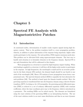 Chapter 5

Spectral FE Analysis with
Magnetostrictive Patches

5.1      Introduction
As mentioned earlier, determination of smaller cracks requires signals having high fre-
quency content. That is, the problem translates itself to a wave propagation problem,
wherein, in addition to phase information of the response being important, higher order
modes participate in the response. For such problem, FEM requires enormous mesh sizes.
This problem can be alleviated little using superconvergent elements. The best way to
handle such situation is to formulate elements in the frequency domain. Spectral FE is
one such formulation that will be addressed in this chapter.
      Wave propagation in a structure is caused by high frequency impact loading. When
such loading is applied to a structure, it will force all the higher-order modes to participate
in the response. At high frequencies, the wavelength is small and for an accurate predic-
tion by the ﬁnite element (FE) method, the element length should be one fourth to one
sixth of the wavelength [196]. Hence, FE analysis of wave propagation incurs heavy com-
putational costs. The spectral element method (SEM) is arguably the best alternative for
such problems [108]. The method is based upon the domain transfer method. Here, the
governing equation is transformed ﬁrst into the frequency domain using a discrete Fourier
transform (DFT). In doing so, for 1-D waveguides, the governing partial diﬀerential equa-
tion (PDE) is reduced to a set of ordinary diﬀerential equations (ODE) with constant
coeﬃcients, where the time coordinate gives way to the frequency, which is introduced as
a parameter. The resulting ODEs can be solved exactly. The elements are formulated
using the exact solution of the governing ODEs as an interpolating function. The use
of the exact solution results in an exact mass distribution and thus in an exact dynamic

                                             162
 