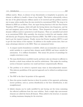 5.1. Introduction                                                                      163

stiﬀness matrix. Hence, in absence of any discontinuity or irregularity in geometry, one
element is suﬃcient to handle a beam of any length. This feature substantially reduces
the size of the global dynamic stiﬀness matrix to be inverted and the problem (matrix)
size is many orders smaller than the sizes involved in conventional FEM. The steps to be
followed in SEM are as follows: First, the input forcing function is fed into Fast Fourier
Transform (FFT) program, which will split the forcing history into frequencies, and the
real and imaginary parts of the force history. These frequencies are real, and element
dynamic stiﬀness matrix is generated at each frequency. These are assembled and solved
as in conventional FEM. After assembly, the structure is solved for unit impulse; which
will directly give Frequency Response Function (FRF). The FRF is then convolved with
load to get the required response. Finally, inverse fast Fourier transform (IFFT) is used
to get the time history of the response. In addition to the smaller system sizes, there are
many advantages inherent to the SEM. These are summarized below:

  1. A compact matrix formulation is available, which can accommodate any number of
     nodal variables in a spectral ﬁnite element model (SFEM) and hence suitable for
     automation. It is stiﬀness formulated. This means the process of assemblage for
     complex structures is easy.

  2. The mass distribution is modelled exactly and hence only one element is suﬃcient to
     describe a whole beam without the need for subdivisions. This makes the resulting
     system of dynamic equations very small and hence computationally eﬃcient.

  3. The problem to be solved is repeated many times in data-independent manner.
     This inherent parallelism of the spectral approach can be utilized on multiprocessor
     machines.

  4. The FRF is the direct by-product of the approach.

  5. Since the system transfer function is direct by product of the approach, performing
     inverse problems, such as, system identiﬁcation or the force identiﬁcation, is also
     straightforward.

  6. Inﬁnite domain can be easily modelled by just leaving out the terms containing
     the reﬂected coeﬃcients from the exact solution. Such a single edge non-resonant
     elements are called the throw-oﬀ element. When added to the structure, it amounts
     to adding maximum damping for the structure.
 
