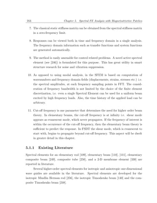 164                           Chapter 5. Spectral FE Analysis with Magnetostrictive Patches

  7. The classical static stiﬀness matrix can be obtained from the spectral stiﬀness matrix
      in a zero-frequency limit.

  8. Responses can be viewed both in time and frequency domain in a single analysis.
      The frequency domain information such as transfer functions and system functions
      are generated automatically.

  9. The method is easily amenable for control related problems. A novel active spectral
     element (see [246]) is formulated for this purpose. This has great utility in smart
      structure research for noise and vibration suppression.

 10. As opposed to using modal analysis, in the SFEM is based on computation of
     wavenumbers and frequency domain ﬁelds (displacements, strains, stresses etc.) i.e.
      the spectral amplitudes, at each frequency sampling points in FFT. The consid-
      eration of frequency bandwidth is not limited by the choice of the ﬁnite element
      discretization, i.e. even a single Spectral Element can be used for a uniform beam
      excited by high frequency loads. Also, the time history of the applied load can be
      arbitrary.

 11. Cut-oﬀ frequency is one parameter that determines the need for higher order beam
      theory. In elementary beams, the cut-oﬀ frequency is at inﬁnity i.e. shear mode
      appears as evanescent mode, which never propagates. If the frequency of interest is
      within the occurrence of the cut-oﬀ frequency, then the elementary beam theory is
      suﬃcient to predict the response. In FSDT the shear mode, which is evanescent to
      start with, begins to propagate beyond cut-oﬀ frequency. This aspect will be dwelt
      in greater detail in this chapter.


5.1.1     Existing Literature
Spectral elements for an elementary rod [109], elementary beam [110], [111], elementary
composite beam [249], composite tube [250], and a 2-D membrane element [330] are
reported in literature.
      Several higher-order spectral elements for isotropic and anisotropic one-dimensional
wave guides are available in the literature. Spectral elements are developed for the
isotropic Mindlin Herman rod [256], the isotropic Timoshenko beam [140] and the com-
posite Timoshenko beam [248].
 