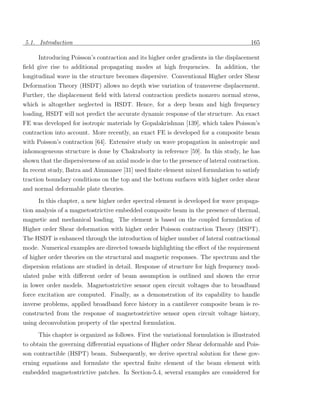 5.1. Introduction                                                                        165

      Introducing Poisson’s contraction and its higher order gradients in the displacement
ﬁeld give rise to additional propagating modes at high frequencies. In addition, the
longitudinal wave in the structure becomes dispersive. Conventional Higher order Shear
Deformation Theory (HSDT) allows no depth wise variation of transverse displacement.
Further, the displacement ﬁeld with lateral contraction predicts nonzero normal stress,
which is altogether neglected in HSDT. Hence, for a deep beam and high frequency
loading, HSDT will not predict the accurate dynamic response of the structure. An exact
FE was developed for isotropic materials by Gopalakrishnan [139], which takes Poisson’s
contraction into account. More recently, an exact FE is developed for a composite beam
with Poisson’s contraction [64]. Extensive study on wave propagation in anisotropic and
inhomogeneous structure is done by Chakraborty in reference [59]. In this study, he has
shown that the dispersiveness of an axial mode is due to the presence of lateral contraction.
In recent study, Batra and Aimmanee [31] used ﬁnite element mixed formulation to satisfy
traction boundary conditions on the top and the bottom surfaces with higher order shear
and normal deformable plate theories.
      In this chapter, a new higher order spectral element is developed for wave propaga-
tion analysis of a magnetostrictive embedded composite beam in the presence of thermal,
magnetic and mechanical loading. The element is based on the coupled formulation of
Higher order Shear deformation with higher order Poisson contraction Theory (HSPT).
The HSDT is enhanced through the introduction of higher number of lateral contractional
mode. Numerical examples are directed towards highlighting the eﬀect of the requirement
of higher order theories on the structural and magnetic responses. The spectrum and the
dispersion relations are studied in detail. Response of structure for high frequency mod-
ulated pulse with diﬀerent order of beam assumption is outlined and shown the error
in lower order models. Magnetostrictive sensor open circuit voltages due to broadband
force excitation are computed. Finally, as a demonstration of its capability to handle
inverse problems, applied broadband force history in a cantilever composite beam is re-
constructed from the response of magnetostrictive sensor open circuit voltage history,
using deconvolution property of the spectral formulation.
      This chapter is organized as follows. First the variational formulation is illustrated
to obtain the governing diﬀerential equations of Higher order Shear deformable and Pois-
son contractible (HSPT) beam. Subsequently, we derive spectral solution for these gov-
erning equations and formulate the spectral ﬁnite element of the beam element with
embedded magnetostrictive patches. In Section-5.4, several examples are considered for
 