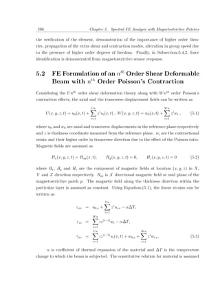 166                                  Chapter 5. Spectral FE Analysis with Magnetostrictive Patches

the veriﬁcation of the element, demonstration of the importance of higher order theo-
ries, propagation of the extra shear and contraction modes, alteration in group speed due
to the presence of higher order degrees of freedom. Finally, in Subsection-5.4.2, force
identiﬁcation is demonstrated from magnetostrictive sensor response.


5.2      FE Formulation of an nth Order Shear Deformable
         Beam with nth Order Poisson’s Contraction
Considering the U nth order shear deformation theory along with W nth order Poisson’s
contraction eﬀects, the axial and the transverse displacement ﬁelds can be written as
                                      Un                                                          Wn
                                             i
      U (x, y, z, t) = u0 (x, t) +         z ui (x, t) , W (x, y, z, t) = w0 (x, t) +                   z i wi ,   (5.1)
                                     i=1                                                          i=1

where u0 and w0 are axial and transverse displacements in the reference plane respectively
and z is thickness coordinate measured from the reference plane. wi are the contractional
strain and their higher order in transverse direction due to the eﬀect of the Poisson ratio.
Magnetic ﬁelds are assumed as

         Hx (x, y, z, t) = Hxp (x, t),              Hy (x, y, z, t) = 0,             Hz (x, y, z, t) = 0           (5.2)

where Hx , Hy and Hz are the component of magnetic ﬁelds at location (x , y, z ) in X ,
Y and Z direction respectively. Hxp is X directional magnetic ﬁeld at mid plane of the
magnetostrictive patch p. The magnetic ﬁeld along the thickness direction within the
particular layer is assumed as constant. Using Equation-(5.1), the linear strains can be
written as
                                                   Un
                         εxx = u0,x +                     z i ui,x − α∆T,
                                                   i=1
                                      Wn
                         εzz =               iz (i−1) wi − α∆T,
                                       i=1
                                       Un                                      Wn
                                                  (i−1)
                         γxz =               iz           ui (x, t) + w0,x +         z i wi,x .                    (5.3)
                                       i=1                                     i=1


      α is coeﬃcient of thermal expansion of the material and ∆T is the temperature
change to which the beam is subjected. The constitutive relation for material is assumed
 