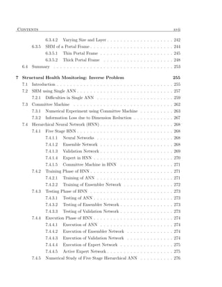 Contents                                                                                  xvii

                6.3.4.2   Varying Size and Layer . . . . . . . . . . . . . . . . . . . . 242
        6.3.5   SHM of a Portal Frame . . . . . . . . . . . . . . . . . . . . . . . . . 244
                6.3.5.1   Thin Portal Frame . . . . . . . . . . . . . . . . . . . . . . 245
                6.3.5.2   Thick Portal Frame     . . . . . . . . . . . . . . . . . . . . . 248
  6.4   Summary . . . . . . . . . . . . . . . . . . . . . . . . . . . . . . . . . . . . 253

7 Structural Health Monitoring: Inverse Problem                                           255
  7.1   Introduction . . . . . . . . . . . . . . . . . . . . . . . . . . . . . . . . . . . 255
  7.2   SHM using Single ANN . . . . . . . . . . . . . . . . . . . . . . . . . . . . . 257
        7.2.1   Diﬃculties in Single ANN . . . . . . . . . . . . . . . . . . . . . . . 259
  7.3   Committee Machine       . . . . . . . . . . . . . . . . . . . . . . . . . . . . . . 262
        7.3.1   Numerical Experiment using Committee Machine . . . . . . . . . . 263
        7.3.2   Information Loss due to Dimension Reduction . . . . . . . . . . . . 267
  7.4   Hierarchical Neural Network (HNN) . . . . . . . . . . . . . . . . . . . . . . 268
        7.4.1   Five Stage HNN . . . . . . . . . . . . . . . . . . . . . . . . . . . . . 268
                7.4.1.1   Neural Networks . . . . . . . . . . . . . . . . . . . . . . . 268
                7.4.1.2   Ensemble Network . . . . . . . . . . . . . . . . . . . . . . 268
                7.4.1.3   Validation Network . . . . . . . . . . . . . . . . . . . . . . 269
                7.4.1.4   Expert in HNN . . . . . . . . . . . . . . . . . . . . . . . . 270
                7.4.1.5   Committee Machine in HNN . . . . . . . . . . . . . . . . 271
        7.4.2   Training Phase of HNN . . . . . . . . . . . . . . . . . . . . . . . . . 271
                7.4.2.1   Training of ANN . . . . . . . . . . . . . . . . . . . . . . . 271
                7.4.2.2   Training of Ensembler Network . . . . . . . . . . . . . . . 272
        7.4.3   Testing Phase of HNN . . . . . . . . . . . . . . . . . . . . . . . . . 273
                7.4.3.1   Testing of ANN . . . . . . . . . . . . . . . . . . . . . . . . 273
                7.4.3.2   Testing of Ensembler Network . . . . . . . . . . . . . . . . 273
                7.4.3.3   Testing of Validation Network . . . . . . . . . . . . . . . . 273
        7.4.4   Execution Phase of HNN . . . . . . . . . . . . . . . . . . . . . . . . 274
                7.4.4.1   Execution of ANN . . . . . . . . . . . . . . . . . . . . . . 274
                7.4.4.2   Execution of Ensembler Network . . . . . . . . . . . . . . 274
                7.4.4.3   Execution of Validation Network . . . . . . . . . . . . . . 274
                7.4.4.4   Execution of Expert Network . . . . . . . . . . . . . . . . 275
                7.4.4.5   Active Expert Network . . . . . . . . . . . . . . . . . . . . 275
        7.4.5   Numerical Study of Five Stage Hierarchical ANN . . . . . . . . . . 276
 