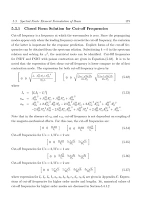 5.3. Spectral Finite Element Formulation of Beam                                                             175

5.3.1       Closed Form Solution for Cut-oﬀ Frequencies
Cut-oﬀ frequency is a frequency at which the wavenumber is zero. Since the propagating
modes appear only when the loading frequency exceeds the cut-oﬀ frequency, the variation
of the latter is important for the response prediction. Explicit forms of the cut-oﬀ fre-
quencies can be obtained from the spectrum relation. Substituting k = 0 in the spectrum
relation and solving for ω 2 , the nontrivial roots can be identiﬁed. Cut-Oﬀ frequencies
for FSDT and FSDT with poison contraction are given in Equation-(5.32). It is to be
noted that the expression of ﬁrst shear cut-oﬀ frequency is lower compare to the of ﬁrst
contraction mode. The expressions for both cut-oﬀ frequency is given by
                        [0]        [0] 2                                   √                  √
                   I0 A55 Aµ +A15e
                           11                                        (aae −  abe )I0     (aae +  abe )I0
                                                                                                           (5.32)
        0 0                                                0 0          2Is Aµ              2Is Aµ
                          Aµ Is
                           11
                                                                             11                  11



where

         Is =       I0 I2 − I1 2                                                                           (5.33)
                   [0] 2      [0]         [0]         [0] 2
        aae =     A15e + A55 Aµ + A33 Aµ + A13e
                                    11         11
                   [0] 4        [0] 2 [0]         [0] 2 [0]           [0] 2 [0] 2   [0] 2
        abe =     A15e + 2A15e A55 Aµ − 2A15e A33 Aµ + 2A15e A13e + A55 Aµ 2
                                          11                 11                           11
                        [0] µ 2 [0]        [0] µ  [0] 2     [0] 2 µ 2       [0] µ [0] 2      [0] 4
                  −2A55 A11 A33 − 2A55 A11 A13e + A33 A11 + 2A33 A11 A13e + A13e .

Note that in the absence of e13 and e15 , cut-oﬀ frequency is not dependent on coupling of
the magneto-mechanical eﬀects. For this case, the cut-oﬀ frequencies are:
                                                                                   [0]
                                       I0A55                                    I0A33
                              0 0        Is                 0 0      I0A55                                 (5.34)
                                                                       Is         Is

Cut-oﬀ frequencies for U n = 1, W n = 2 are
                                                                √         √
                                                I0A55      aa + ab   aa − ab
                                     0 0          Is          2Ia       2Ia
                                                                                                           (5.35)

Cut-oﬀ frequencies for U n = 2, W n = 1 are
                                                     [0]       √         √
                                                 I0 A33    ba + bb   ba − bb
                                      0 0          Is         2Ib       2Ib
                                                                                                           (5.36)

Cut-oﬀ frequencies for U n = 2, W n = 2 are
                                               √         √           √            √
                                           ca + cb   ca − cb     da + db      da − db
                              0 0             2Ic       2Ic         2Ic          2Ic
                                                                                                           (5.37)

where expression for Is , Ia , Ib , Ic , aa , ab , ba , bb , ca , da , cb , db are given in Appendix-C. Expres-
sions of cut-oﬀ frequencies for higher order modes and lengthy. So, numerical values of
cut-oﬀ frequencies for higher order modes are discussed in Section-5.4.1.2
 