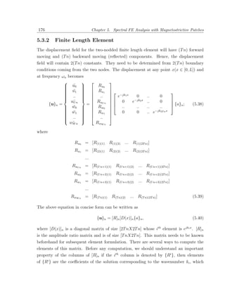176                            Chapter 5. Spectral FE Analysis with Magnetostrictive Patches

5.3.2    Finite Length Element
The displacement ﬁeld for the two-nodded ﬁnite length element will have (T n) forward
moving and (T n) backward moving (reﬂected) components. Hence, the displacement
ﬁeld will contain 2(T n) constants. They need to be determined from 2(T n) boundary
conditions coming from the two nodes. The displacement at any point x(x ∈ [0, L]) and
at frequency ωn becomes
                                      
               u0 
                  ¯             Ru0
              
               u1                    
               ¯  
                                Ru1      −jk x                              
              
               ..                     e 1
              
                      
                                  ..               0           ..      0
                                       0                                   
                 u¯ n            RuU n             e−jk2 x       ..      0
       {u}n =      U
                        =                                                     {a}n ;   (5.38)
               w0  
                  ¯            Rw0      ..
                                                    ..          ..      ..     
              
               w1  
               ¯  
                     
                                 Rw1    
                                             0      0           .. e −jk2T n x
              
               ..                    
              
                     
                                  ..
                     
                 wW n
                  ¯              RwW n

where

                    Ru0 = [R(1)(1)       R(1)(2)   ... R(1)(2T n) ]
                    Ru1 = [R(2)(1)       R(2)(2)   ... R(2)(2T n) ]
                         ...
                  RuU n = [R(U n+1)(1)       R(U n+1)(2)   ... R(U n+1)(2T n) ]
                   Rw0 = [R(U n+2)(1)        R(U n+2)(2)   ... R(U n+2)(2T n) ]
                   Rw1 = [R(U n+3)(1)        R(U n+3)(2)   ... R(U n+3)(2T n) ]
                         ...
                  RwW n = [R(T n)(1)      R(T n)(2)   ... R(T n)(2T n) ]                   (5.39)

The above equation in concise form can be written as

                                  {u}n = [R]n [D(x)]n {a}n ,                               (5.40)

where [D(x)]n is a diagonal matrix of size [2T nX2T n] whose ith element is ejki x . [R]n
is the amplitude ratio matrix and is of size [T nX2T n]. This matrix needs to be known
beforehand for subsequent element formulation. There are several ways to compute the
elements of this matrix. Before any computation, we should understand an important
property of the columns of [R]n if the ith column is denoted by {Ri }, then elements
of {Ri } are the coeﬃcients of the solution corresponding to the wavenumber ki , which
 
