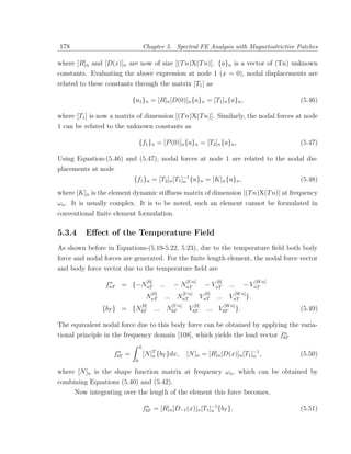 178                                   Chapter 5. Spectral FE Analysis with Magnetostrictive Patches

where [R]n and [D(x)]n are now of size [(T n)X(T n)]. {a}n is a vector of (Tn) unknown
constants. Evaluating the above expression at node 1 (x = 0), nodal displacements are
related to these constants through the matrix [T1 ] as

                             {u1 }n = [R]n [D(0)]n {a}n = [T1 ]n {a}n ,                                               (5.46)

where [T1 ] is now a matrix of dimension [(T n)X(T n)]. Similarly, the nodal forces at node
1 can be related to the unknown constants as

                                  {f1 }n = [P (0)]n {a}n = [T2 ]n {a}n ,                                              (5.47)

Using Equation-(5.46) and (5.47), nodal forces at node 1 are related to the nodal dis-
placements at node
                             {f1 }n = [T2 ]n [T1 ]−1 {u}n = [K]n {u}n ,
                                                  n                                                                   (5.48)
where [K]n is the element dynamic stiﬀness matrix of dimension [(T n)X(T n)] at frequency
ωn . It is usually complex. It is to be noted, such an element cannot be formulated in
conventional ﬁnite element formulation.

5.3.4    Eﬀect of the Temperature Field
As shown before in Equations-(5.19-5.22, 5.23), due to the temperature ﬁeld both body
force and nodal forces are generated. For the ﬁnite length element, the nodal force vector
and body force vector due to the temperature ﬁeld are
                 n                     [0]                         [U n]             [0]                      [W n]
                fnT = {−NnT                        ...     − NnT              − VnT        ...      − VnT
                                         [0]                      [U n]       [0]                [W n]
                                       NnT           ... NnT                 VnT     ... VnT             }.
                               [0]                        [U n]        [0]              [W n]
               {bT } =       {NbT            ...         NbT         VbT       ...    VbT }.                          (5.49)

The equivalent nodal force due to this body force can be obtained by applying the varia-
                                                                              n
tional principle in the frequency domain [108], which yields the load vector fbT
                                  L
                    n
                   fbT   =            [N ]T {bT }dx,
                                          n                        [N ]n = [R]n [D(x)]n [T1 ]−1 ,
                                                                                             n                        (5.50)
                              0

where [N ]n is the shape function matrix at frequency ωn , which can be obtained by
combining Equations (5.40) and (5.42).
      Now integrating over the length of the element this force becomes,

                                      fbT = [R]n [D−1 (x)]n [T1 ]−1 {bT }.
                                       n
                                                                 n                                                    (5.51)
 