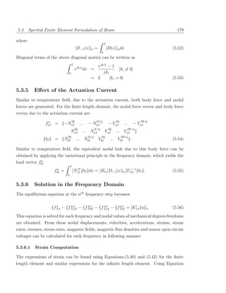 5.3. Spectral Finite Element Formulation of Beam                                                                       179

where
                                                                        L
                                           [D−1 (x)]n =                     [D(x)]n dx                               (5.52)
                                                                    0
Diagonal terms of the above diagonal matrix can be written as
                                   L
                                                        ejki L − 1
                                        ejki x dx =                 [ki = 0]
                               0                           jki
                                                      = L      [ki = 0]                                              (5.53)

5.3.5     Eﬀect of the Actuation Current
Similar to temperature ﬁeld, due to the actuation current, both body force and nodal
forces are generated. For the ﬁnite length element, the nodal force vector and body force
vector due to the actuation current are
                   n                 [0]                     [U n]                 [0]                       [W n]
                  fnI = {−NnI                 ...   − NnI                    − VnI         ...        − VnI
                                        [0]                 [U n]            [0]                 [W n]
                                   NnI          ... NnI                 VnI        ... VnI               }
                               [0]                  [U n]           [0]                  [W n]
               {bI } = {NbI                ... NbI             VbI            ... VbI            }.                  (5.54)

Similar to temperature ﬁeld, the equivalent nodal lode due to this body force can be
obtained by applying the variational principle in the frequency domain, which yields the
             n
load vector fbI
                                   L
                      n
                     fbI   =           [N ]T {bI }dx = [R]n [D−1 (x)]n [T1 ]−1 {bI }.
                                           n                                n                                        (5.55)
                               0


5.3.6     Solution in the Frequency Domain
The equilibrium equation at the nth frequency step becomes


                    {f }n − {f }n − {f }n − {f }n − {f }n = [K]n {u}n
                                nT      bT      nI      bI                                                           (5.56)
This equation is solved for each frequency and nodal values of mechanical degrees freedoms
are obtained. From these nodal displacements, velocities, accelerations, strains, strain
rates, stresses, stress rates, magnetic ﬁelds, magnetic ﬂux densities and sensor open circuit
voltages can be calculated for each frequency in following manner:

5.3.6.1   Strain Computation

The expressions of strain can be found using Equations-(5.40) and (5.42) for the ﬁnite
length element and similar expressions for the inﬁnite length element. Using Equation
 