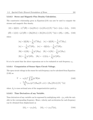 5.3. Spectral Finite Element Formulation of Beam                                               181

5.3.6.3      Stress and Magnetic Flux Density Calculation.

The constitutive relationship given in Equation-(2.9) can now be used to compute the
stresses and magnetic ﬂux density.

   σ                    ¯
  {¯ } = [Q]{¯} − [e]T {H} = ([σ0 ][D(x)] + [σ1 ][D1 (x)]) [T1 ]−1 {u} + {σ}T + {σ}I ,       (5.61)

  ¯                  ¯
 {B} = [e]{¯} + [µ ]{H} = ([B0 ][D(x)] + [B1 ][D1 (x)]) [T1 ]−1 {u} + {B}T + {B}I , (5.62)

where
                                      1 T                                   1 T
                 [σ0 ] = [Q][B0 ] +      [e] [BH0 ],   [σ1 ] = [Q][B1 ] +      [e] [BH1 ],
                                      Aµ                                    Aµ
                            1 T                                   1 T
                 [σI ] = −     [e] {H}I , [σT ] = −[Q]{ }T −         [e] {H}T .
                           Aµ                                   Aµ
                                    1                                   1
                 [B0 ] = [e][B0 ] −    [µ ][BH0 ], [B1 ] = [e][B1 ] −     [µ ][BH1 ],
                                    Aµ                                 Aµ
                          1                                    1
                 [BI ] =     [µ ]{H}I , [BT ] = −[e]{ }T +         [µ ]{H}T .
                         Aµ                                    Aµ

It is to be noted that the above expressions are to be evaluated at each frequency ωn .

5.3.6.4      Computation of Sensor Open Circuit Voltage.

The open circuit voltage in the sensor for each frequency can be calculated from Equation-
(3.33) as:

               ¯                      ∂ σ¯
               V = ns {lc }T             {µ H}dv                                             (5.63)
                                 v    ∂t
                       ns A p
                  =           (jωn )[µσ ] ([BH0 ][D−1 (x)] + [BH1 ][D(x)]) [T1 ]−1 {u}
                        Aµ

where Ap is cross sectional area of the magnetostrictive patch p.

5.3.6.5      Time Derivatives of any Variable.

Time derivatives of any variable can be expressed by multiplying with −jωn with the vari-
able in the corresponding frequency. Hence, velocity and acceleration for each frequency
can be obtained from displacement as

                       {u}n = −jωn {u}n
                        ˙                          {¨}n = (−jωn )2 {u}n
                                                    u                                        (5.64)
 
