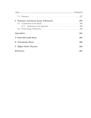 xviii                                                                             Contents

   7.5   Summary . . . . . . . . . . . . . . . . . . . . . . . . . . . . . . . . . . . . 277

8 Summary and Future Scope of Research                                                  278
   8.1   Contribution of the Thesis . . . . . . . . . . . . . . . . . . . . . . . . . . . 280
         8.1.1   Limitation of the Approach . . . . . . . . . . . . . . . . . . . . . . 282
   8.2   Future Scope of Research . . . . . . . . . . . . . . . . . . . . . . . . . . . . 282

Appendices                                                                              284

A Euler-Bernoulli Beam                                                                  285

B Timoshenko Beam                                                                       288

C Higher Order Theories                                                                 292

References                                                                              301
 