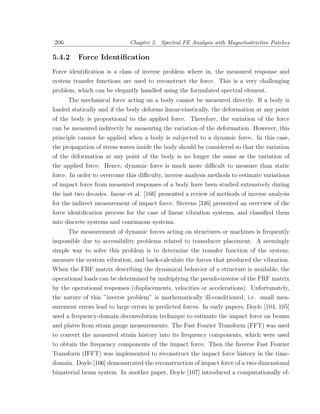 206                          Chapter 5. Spectral FE Analysis with Magnetostrictive Patches

5.4.2    Force Identiﬁcation
Force identiﬁcation is a class of inverse problem where in, the measured response and
system transfer functions are used to reconstruct the force. This is a very challenging
problem, which can be elegantly handled using the formulated spectral element.
      The mechanical force acting on a body cannot be measured directly. If a body is
loaded statically and if the body deforms linear-elastically, the deformation at any point
of the body is proportional to the applied force. Therefore, the variation of the force
can be measured indirectly by measuring the variation of the deformation. However, this
principle cannot be applied when a body is subjected to a dynamic force. In this case,
the propagation of stress waves inside the body should be considered so that the variation
of the deformation at any point of the body is no longer the same as the variation of
the applied force. Hence, dynamic force is much more diﬃcult to measure than static
force. In order to overcome this diﬃculty, inverse analysis methods to estimate variations
of impact force from measured responses of a body have been studied extensively during
the last two decades. Inoue et al. [166] presented a review of methods of inverse analysis
for the indirect measurement of impact force. Stevens [346] presented an overview of the
force identiﬁcation process for the case of linear vibration systems, and classiﬁed them
into discrete systems and continuous systems.
     The measurement of dynamic forces acting on structures or machines is frequently
impossible due to accessibility problems related to transducer placement. A seemingly
simple way to solve this problem is to determine the transfer function of the system,
measure the system vibration, and back-calculate the forces that produced the vibration.
When the FRF matrix describing the dynamical behavior of a structure is available, the
operational loads can be determined by multiplying the pseudo-inverse of the FRF matrix
by the operational responses (displacements, velocities or accelerations). Unfortunately,
the nature of this ”inverse problem” is mathematically ill-conditioned, i.e. small mea-
surement errors lead to large errors in predicted forces. In early papers, Doyle [104, 105]
used a frequency-domain deconvolution technique to estimate the impact force on beams
and plates from strain gauge measurements. The Fast Fourier Transform (FFT) was used
to convert the measured strain history into its frequency components, which were used
to obtain the frequency components of the impact force. Then the Inverse Fast Fourier
Transform (IFFT) was implemented to reconstruct the impact force history in the time-
domain. Doyle [106] demonstrated the reconstruction of impact force of a two-dimensional
bimaterial beam system. In another paper, Doyle [107] introduced a computationally ef-
 