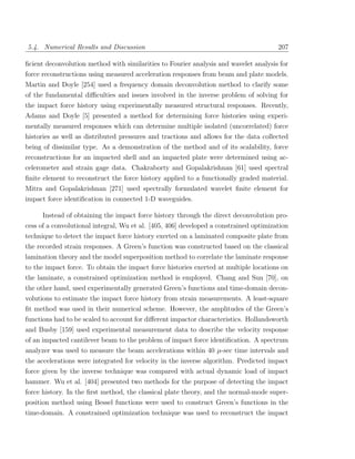 5.4. Numerical Results and Discussion                                                  207

ﬁcient deconvolution method with similarities to Fourier analysis and wavelet analysis for
force reconstructions using measured acceleration responses from beam and plate models.
Martin and Doyle [254] used a frequency domain deconvolution method to clarify some
of the fundamental diﬃculties and issues involved in the inverse problem of solving for
the impact force history using experimentally measured structural responses. Recently,
Adams and Doyle [5] presented a method for determining force histories using experi-
mentally measured responses which can determine multiple isolated (uncorrelated) force
histories as well as distributed pressures and tractions and allows for the data collected
being of dissimilar type. As a demonstration of the method and of its scalability, force
reconstructions for an impacted shell and an impacted plate were determined using ac-
celerometer and strain gage data. Chakraborty and Gopalakrishnan [61] used spectral
ﬁnite element to reconstruct the force history applied to a functionally graded material.
Mitra and Gopalakrishnan [271] used spectrally formulated wavelet ﬁnite element for
impact force identiﬁcation in connected 1-D waveguides.

     Instead of obtaining the impact force history through the direct deconvolution pro-
cess of a convolutional integral, Wu et al. [405, 406] developed a constrained optimization
technique to detect the impact force history exerted on a laminated composite plate from
the recorded strain responses. A Green’s function was constructed based on the classical
lamination theory and the model superposition method to correlate the laminate response
to the impact force. To obtain the impact force histories exerted at multiple locations on
the laminate, a constrained optimization method is employed. Chang and Sun [70], on
the other hand, used experimentally generated Green’s functions and time-domain decon-
volutions to estimate the impact force history from strain measurements. A least-square
ﬁt method was used in their numerical scheme. However, the amplitudes of the Green’s
functions had to be scaled to account for diﬀerent impactor characteristics. Hollandsworth
and Busby [159] used experimental measurement data to describe the velocity response
of an impacted cantilever beam to the problem of impact force identiﬁcation. A spectrum
analyzer was used to measure the beam accelerations within 40 µ-sec time intervals and
the accelerations were integrated for velocity in the inverse algorithm. Predicted impact
force given by the inverse technique was compared with actual dynamic load of impact
hammer. Wu et al. [404] presented two methods for the purpose of detecting the impact
force history. In the ﬁrst method, the classical plate theory, and the normal-mode super-
position method using Bessel functions were used to construct Green’s functions in the
time-domain. A constrained optimization technique was used to reconstruct the impact
 
